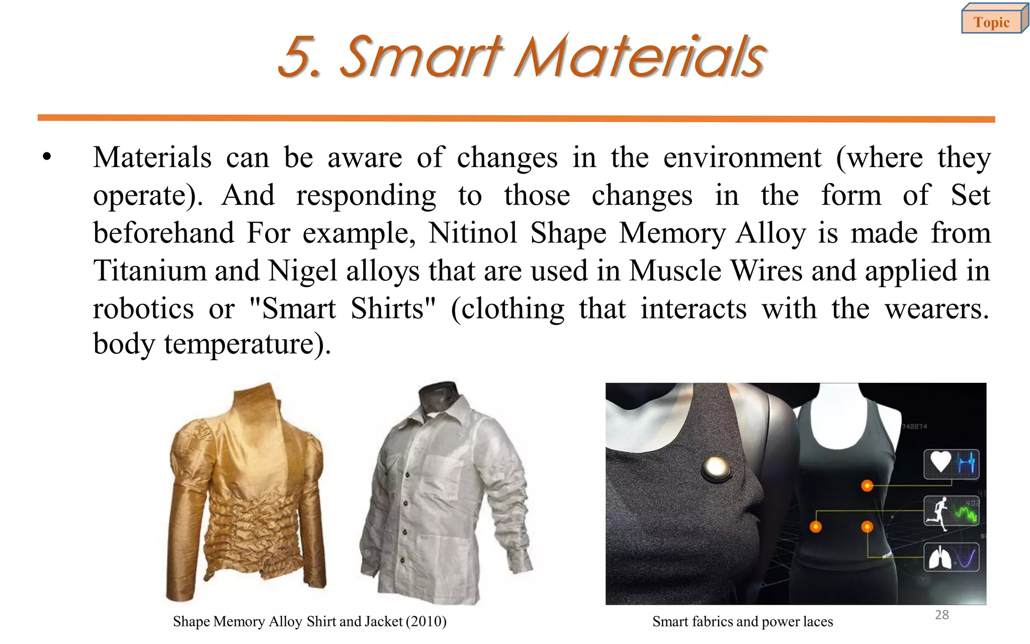 5. Smart Materials
• Materials can be aware of changes in the environment (where they
operate). And responding to those changes in the form of Set
beforehand For example, Nitinol Shape Memory Alloy is made from
Titanium and Nigel alloys that are used in Muscle Wires and applied in
robotics or "Smart Shirts" (clothing that interacts with the wearers.
body temperature).
Shape Memory Alloy Shirt and Jacket (2010) Smart fabrics and power laces
Topic
28
 
