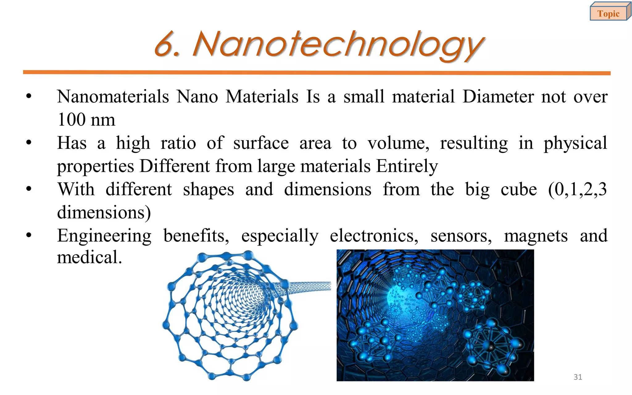 6. Nanotechnology
• Nanomaterials Nano Materials Is a small material Diameter not over
100 nm
• Has a high ratio of surface area to volume, resulting in physical
properties Different from large materials Entirely
• With different shapes and dimensions from the big cube (0,1,2,3
dimensions)
• Engineering benefits, especially electronics, sensors, magnets and
medical.
Topic
31
 