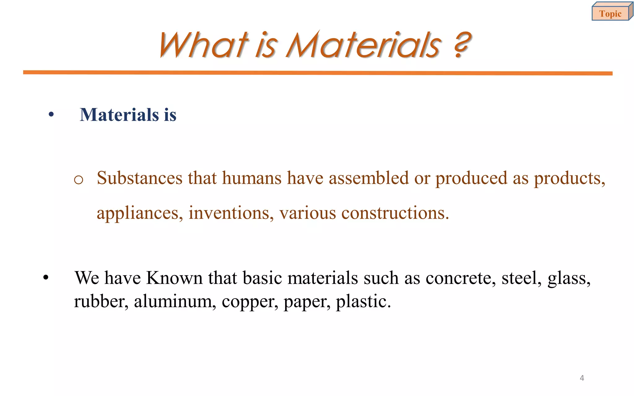 What is Materials ?
• Materials is
• We have Known that basic materials such as concrete, steel, glass,
rubber, aluminum, copper, paper, plastic.
o Substances that humans have assembled or produced as products,
appliances, inventions, various constructions.
Topic
4
 