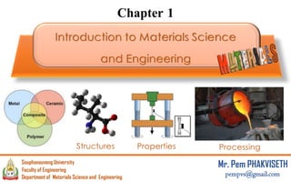 Chapter 1
Introduction to Materials Science
and Engineering
Structures Properties Processing
1
Department of Materials Science and Engineering
Souphanouvong University
Faculty of Engineering
Mr. Pem PHAKVISETH
pempvs@gmail.com
 