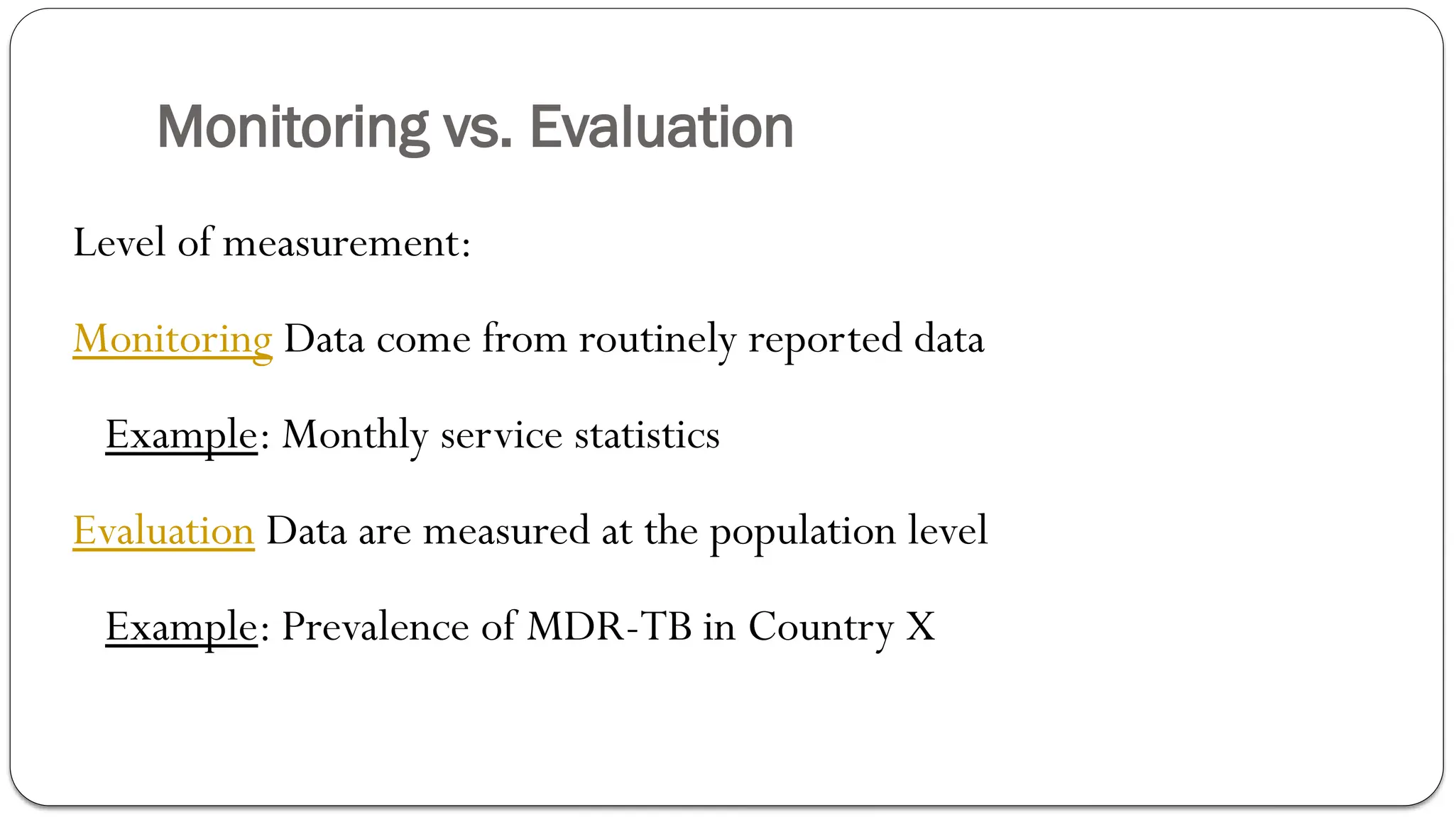 Monitoring vs. Evaluation
Level of measurement:
Monitoring Data come from routinely reported data
Example: Monthly service statistics
Evaluation Data are measured at the population level
Example: Prevalence of MDR-TB in Country X
 