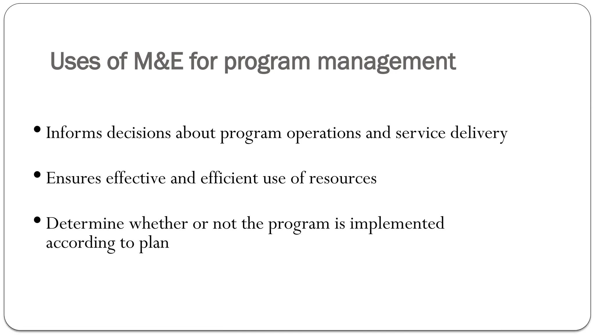 Uses of M&E for program management
 Informs decisions about program operations and service delivery
 Ensures effective and efficient use of resources
 Determine whether or not the program is implemented
according to plan
 