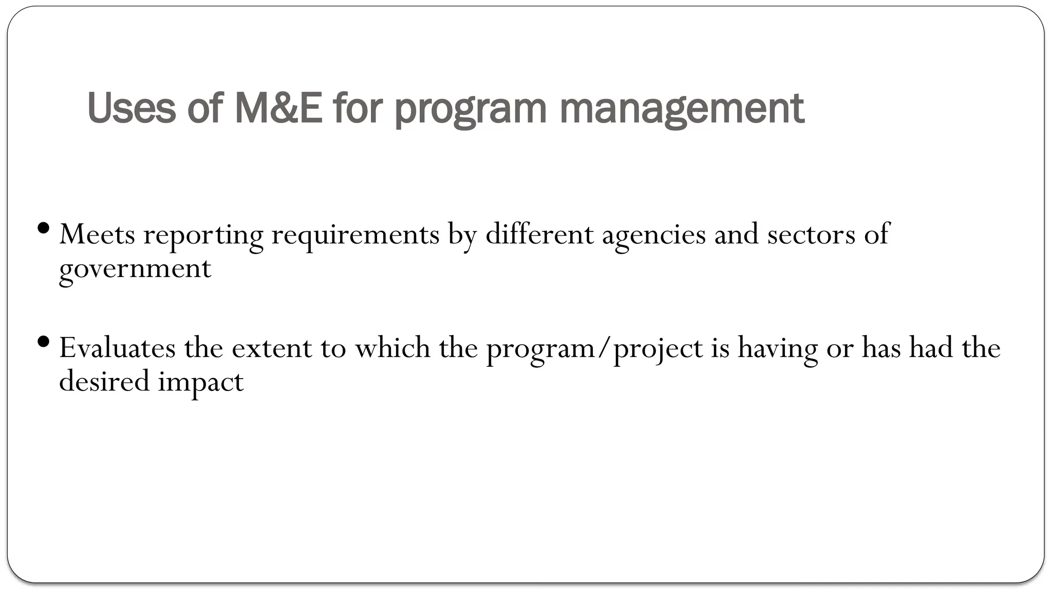 Uses of M&E for program management
 Meets reporting requirements by different agencies and sectors of
government
 Evaluates the extent to which the program/project is having or has had the
desired impact
 