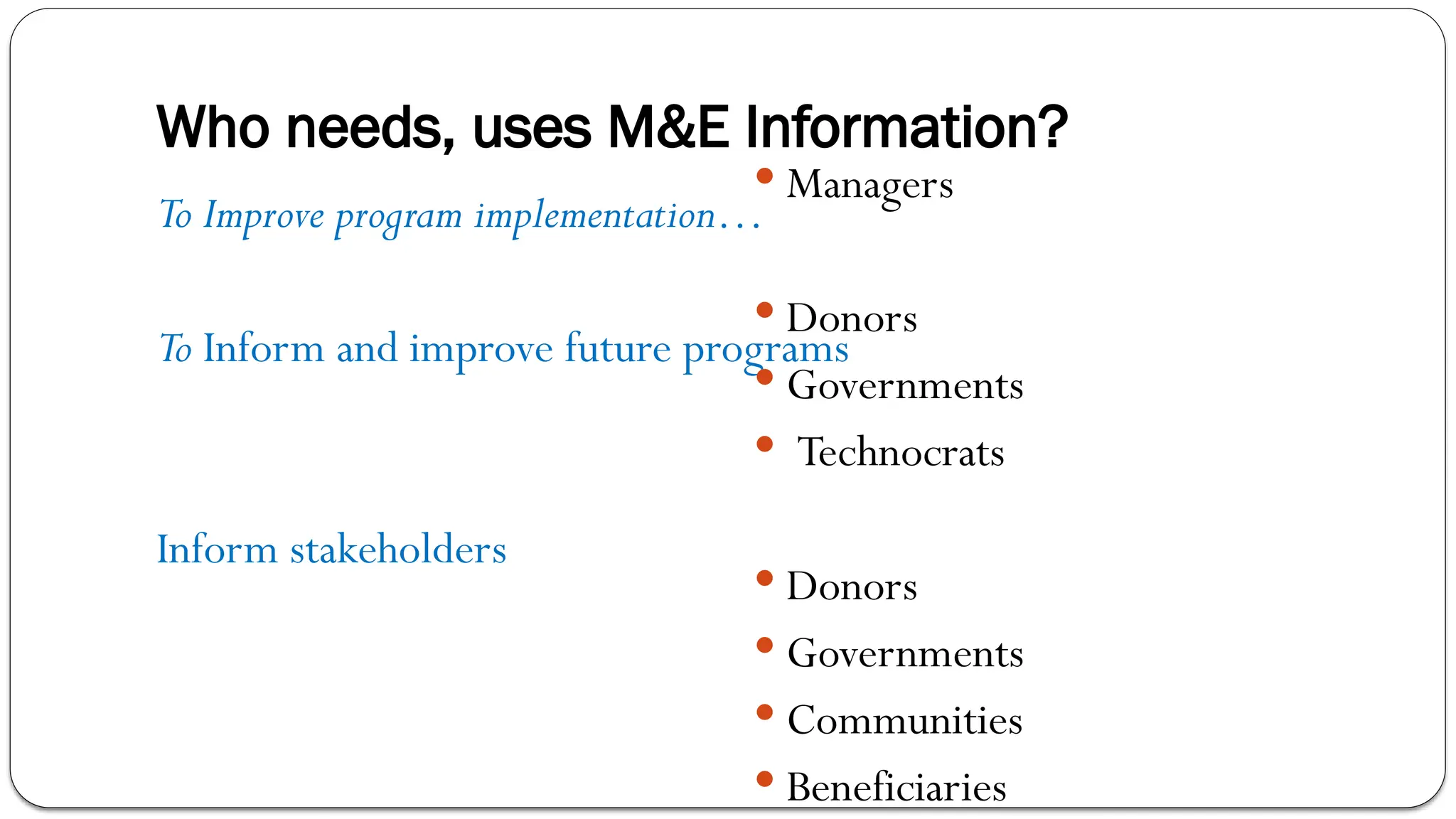 Who needs, uses M&E Information?
To Improve program implementation…
To Inform and improve future programs
Inform stakeholders
 Managers
 Donors
 Governments
 Technocrats
 Donors
 Governments
 Communities
 Beneficiaries
 