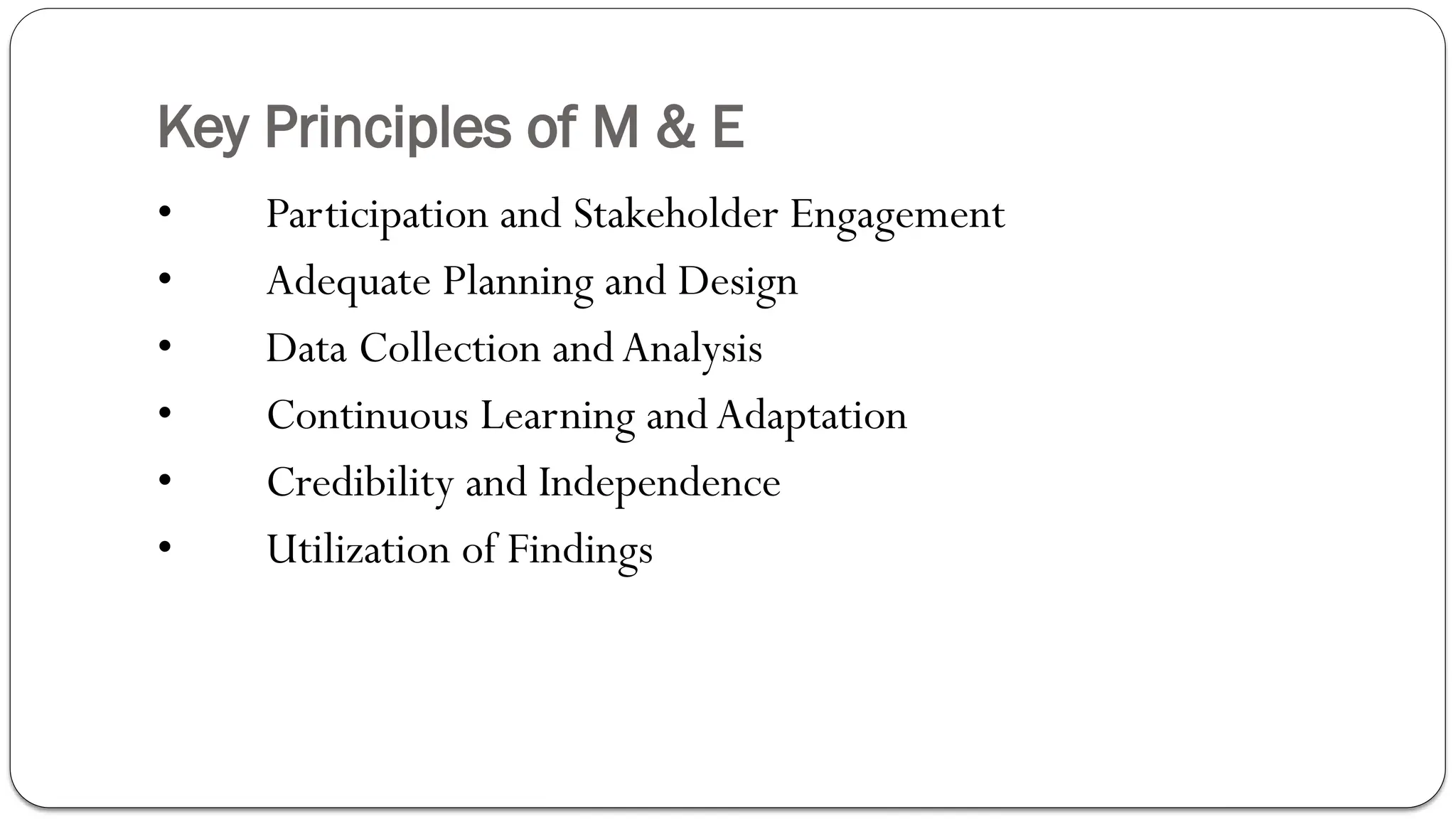 Key Principles of M & E
• Participation and Stakeholder Engagement
• Adequate Planning and Design
• Data Collection andAnalysis
• Continuous Learning andAdaptation
• Credibility and Independence
• Utilization of Findings
 
