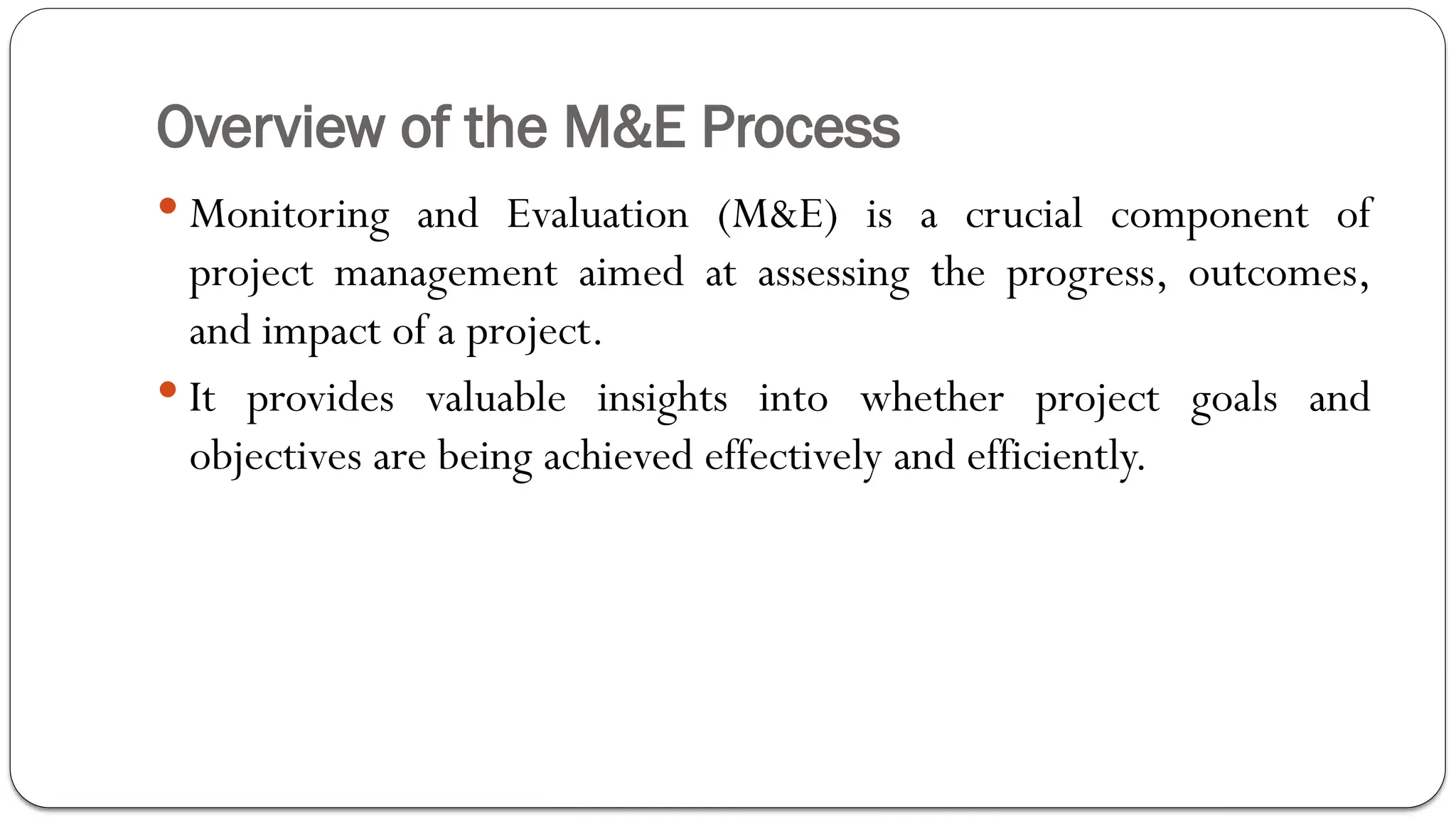 Overview of the M&E Process
 Monitoring and Evaluation (M&E) is a crucial component of
project management aimed at assessing the progress, outcomes,
and impact of a project.
 It provides valuable insights into whether project goals and
objectives are being achieved effectively and efficiently.
 