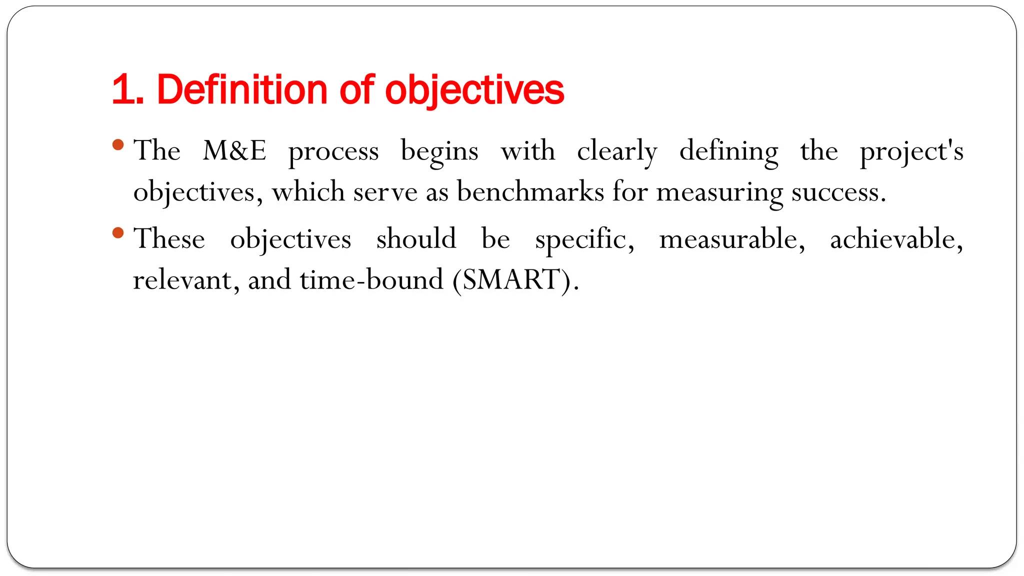 1. Definition of objectives
 The M&E process begins with clearly defining the project's
objectives, which serve as benchmarks for measuring success.
 These objectives should be specific, measurable, achievable,
relevant, and time-bound (SMART).
 