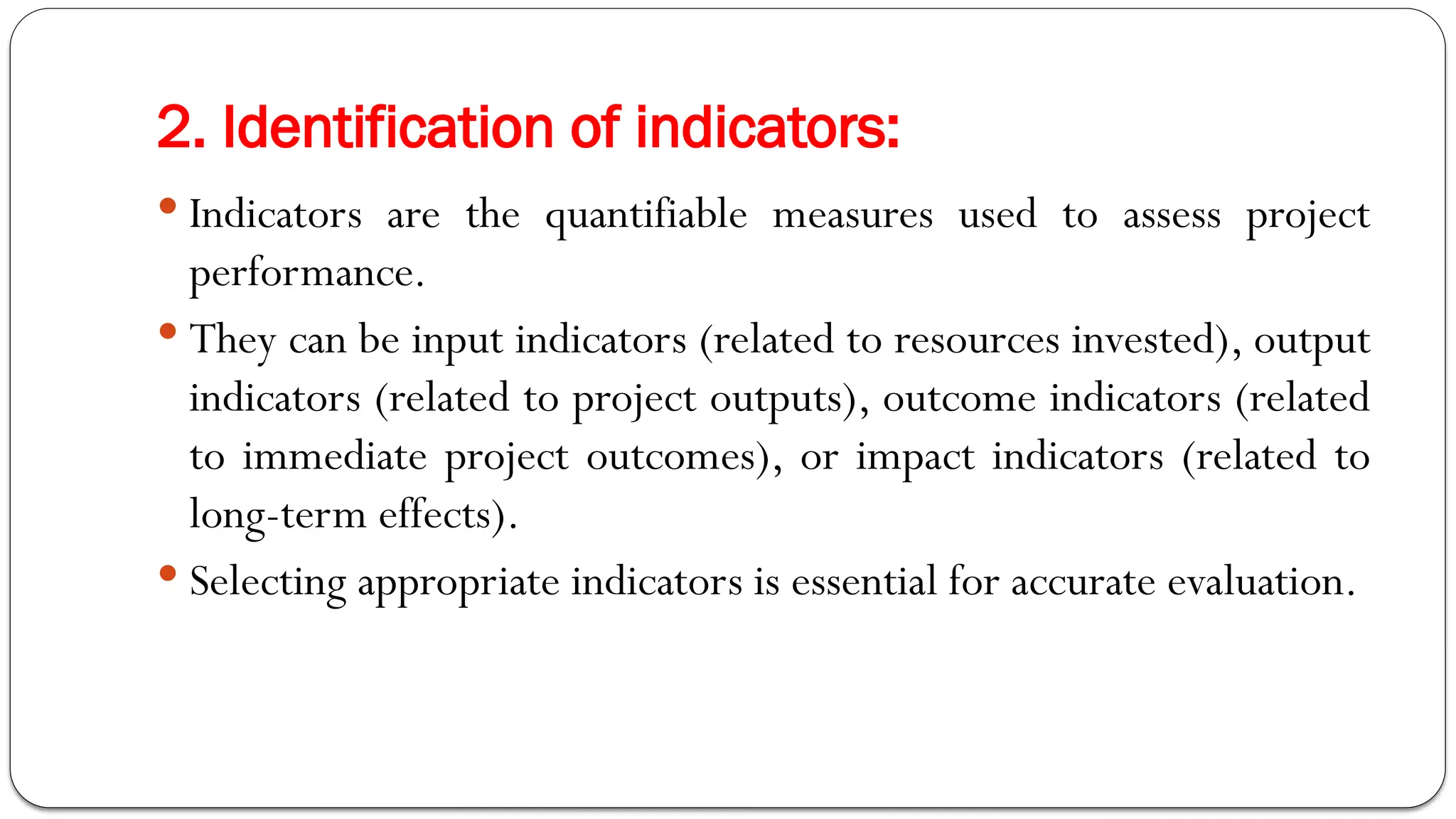 2. Identification of indicators:
 Indicators are the quantifiable measures used to assess project
performance.
 They can be input indicators (related to resources invested), output
indicators (related to project outputs), outcome indicators (related
to immediate project outcomes), or impact indicators (related to
long-term effects).
 Selecting appropriate indicators is essential for accurate evaluation.
 