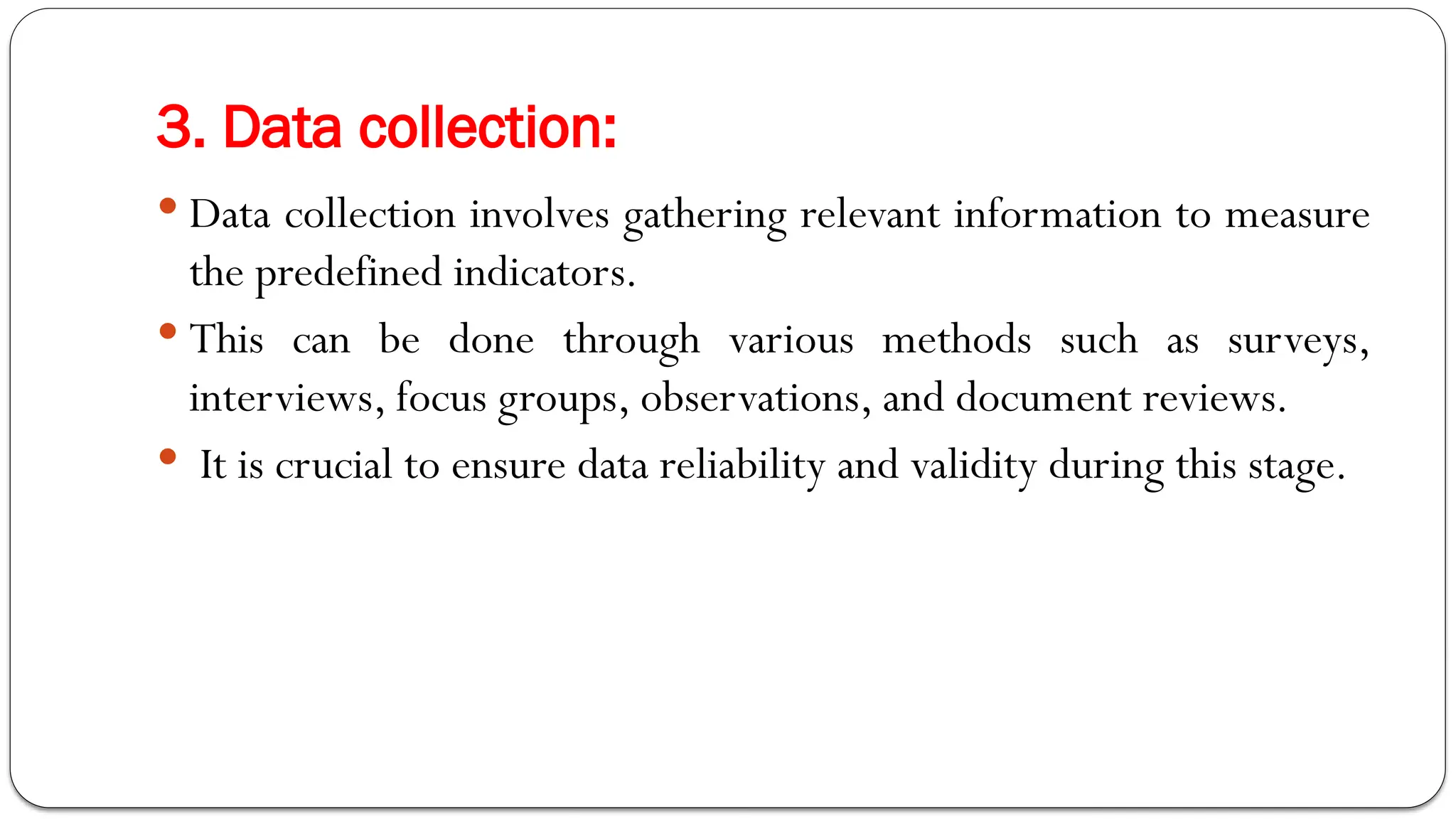 3. Data collection:
 Data collection involves gathering relevant information to measure
the predefined indicators.
 This can be done through various methods such as surveys,
interviews, focus groups, observations, and document reviews.
 It is crucial to ensure data reliability and validity during this stage.
 