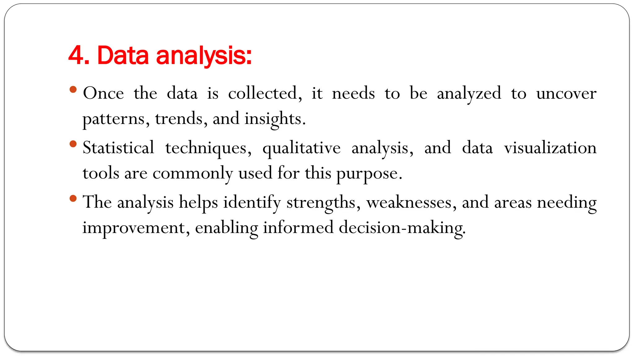 4. Data analysis:
 Once the data is collected, it needs to be analyzed to uncover
patterns, trends, and insights.
 Statistical techniques, qualitative analysis, and data visualization
tools are commonly used for this purpose.
 The analysis helps identify strengths, weaknesses, and areas needing
improvement, enabling informed decision-making.
 