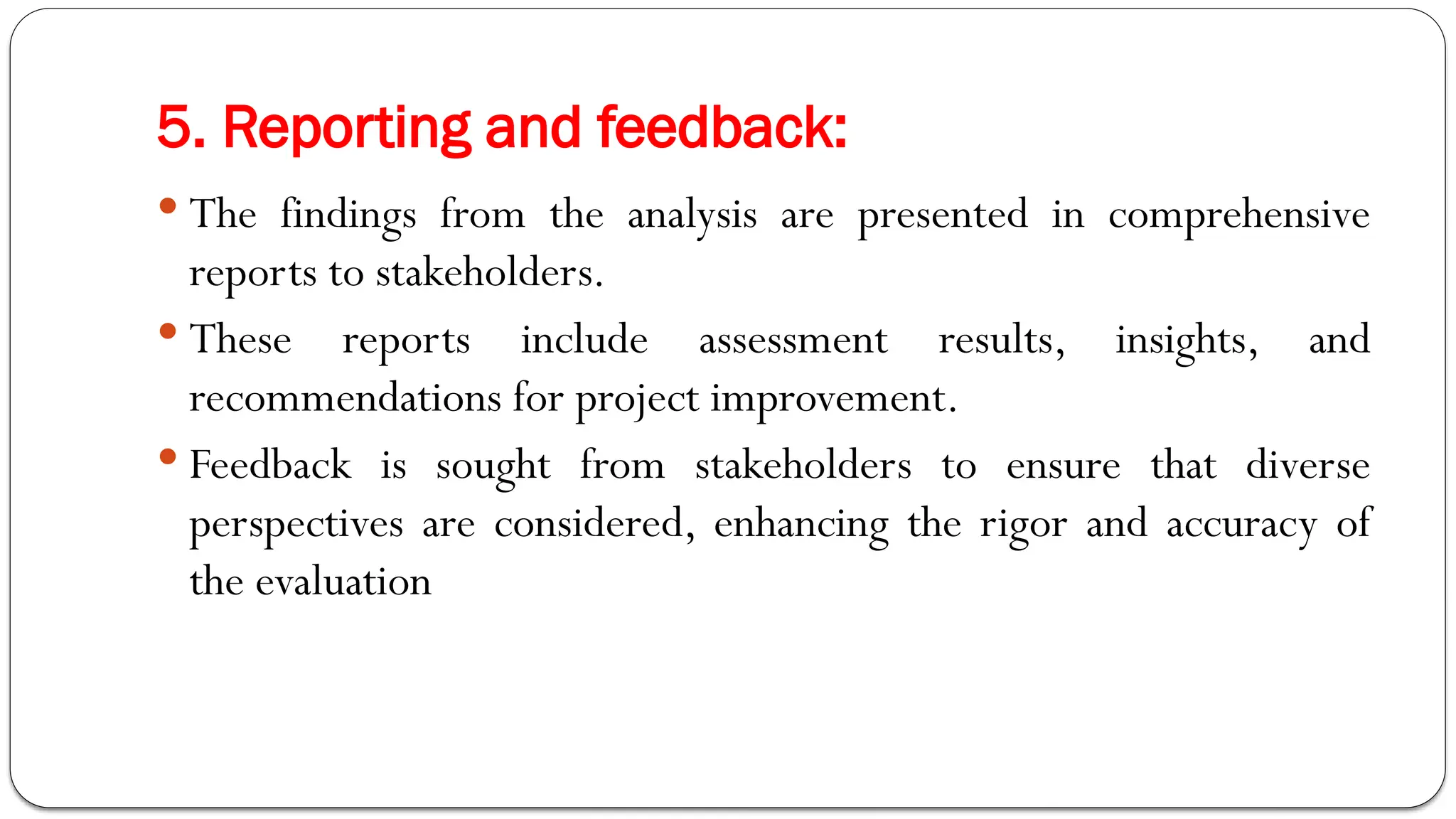 5. Reporting and feedback:
 The findings from the analysis are presented in comprehensive
reports to stakeholders.
 These reports include assessment results, insights, and
recommendations for project improvement.
 Feedback is sought from stakeholders to ensure that diverse
perspectives are considered, enhancing the rigor and accuracy of
the evaluation
 