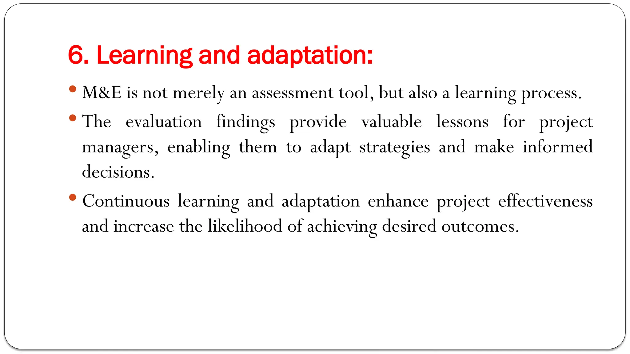 6. Learning and adaptation:
 M&E is not merely an assessment tool, but also a learning process.
 The evaluation findings provide valuable lessons for project
managers, enabling them to adapt strategies and make informed
decisions.
 Continuous learning and adaptation enhance project effectiveness
and increase the likelihood of achieving desired outcomes.
 