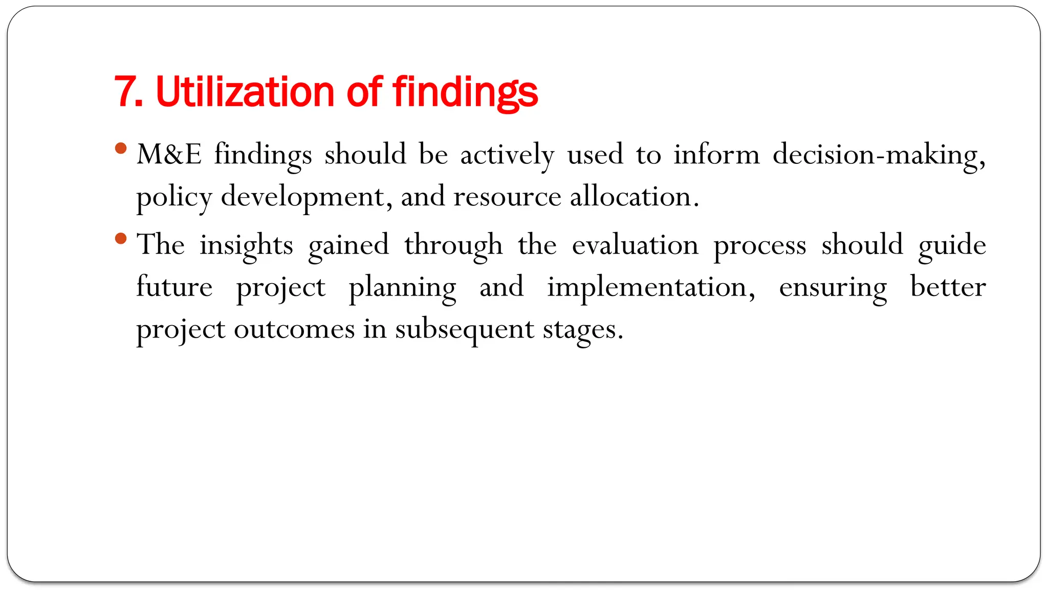 7. Utilization of findings
 M&E findings should be actively used to inform decision-making,
policy development, and resource allocation.
 The insights gained through the evaluation process should guide
future project planning and implementation, ensuring better
project outcomes in subsequent stages.
 