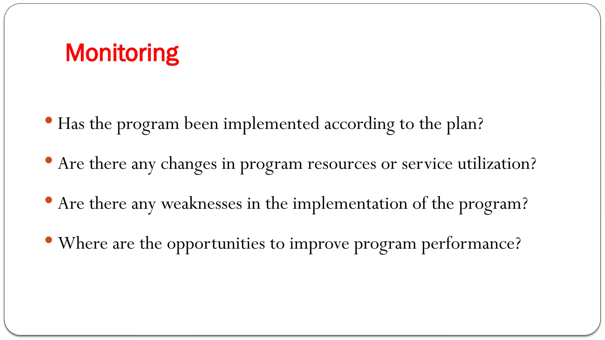 Monitoring
 Has the program been implemented according to the plan?
 Are there any changes in program resources or service utilization?
 Are there any weaknesses in the implementation of the program?
 Where are the opportunities to improve program performance?
 