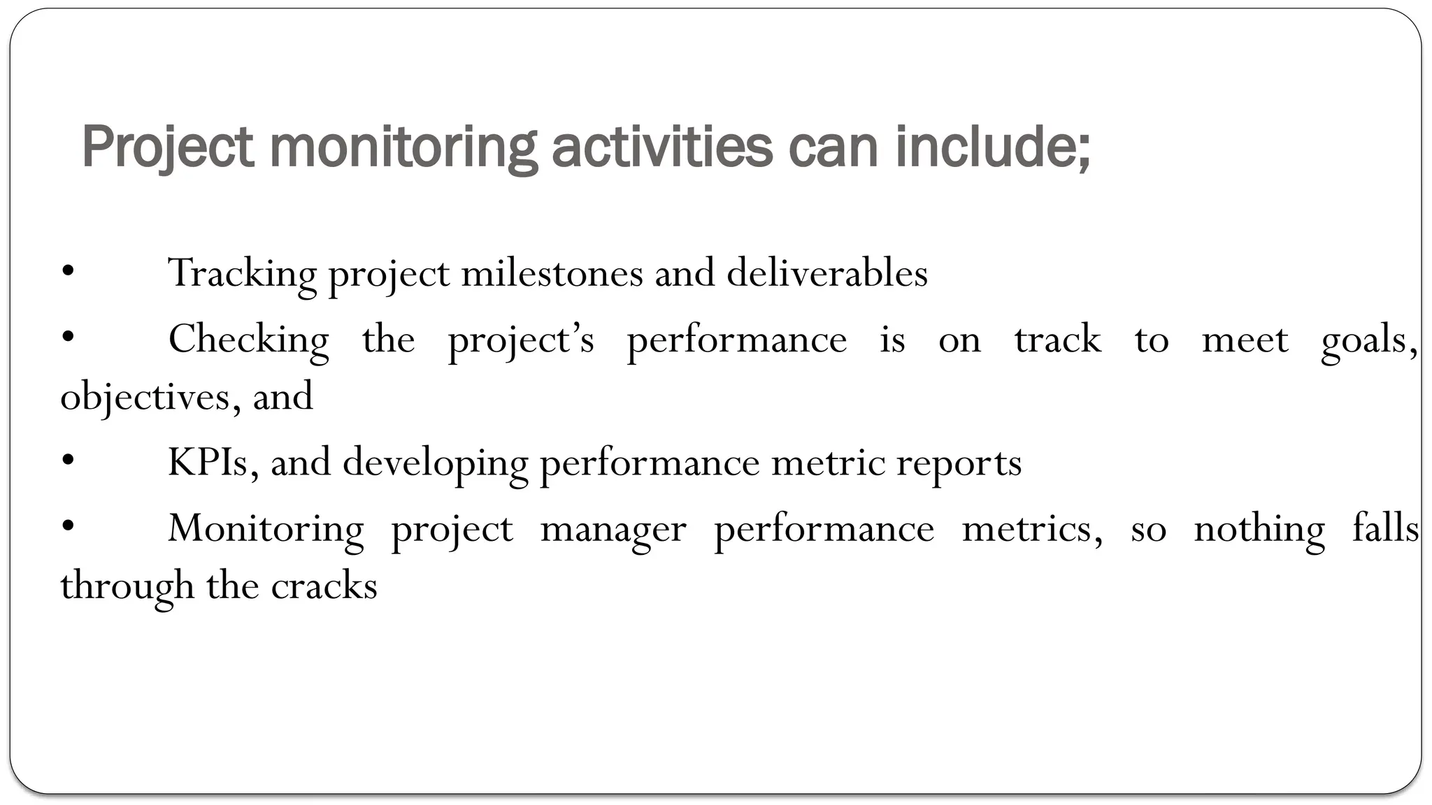 Project monitoring activities can include;
• Tracking project milestones and deliverables
• Checking the project’s performance is on track to meet goals,
objectives, and
• KPIs, and developing performance metric reports
• Monitoring project manager performance metrics, so nothing falls
through the cracks
 