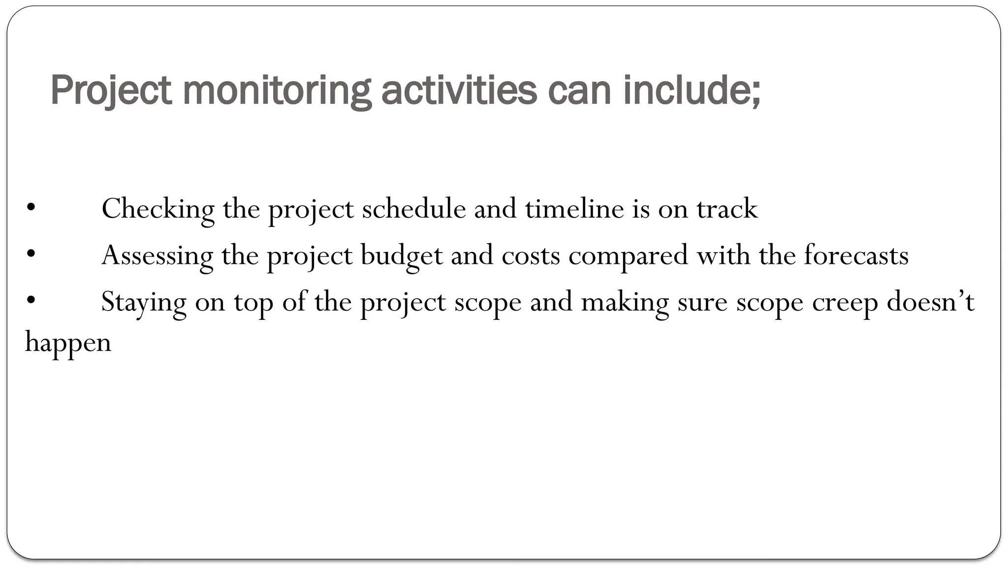 Project monitoring activities can include;
• Checking the project schedule and timeline is on track
• Assessing the project budget and costs compared with the forecasts
• Staying on top of the project scope and making sure scope creep doesn’t
happen
 