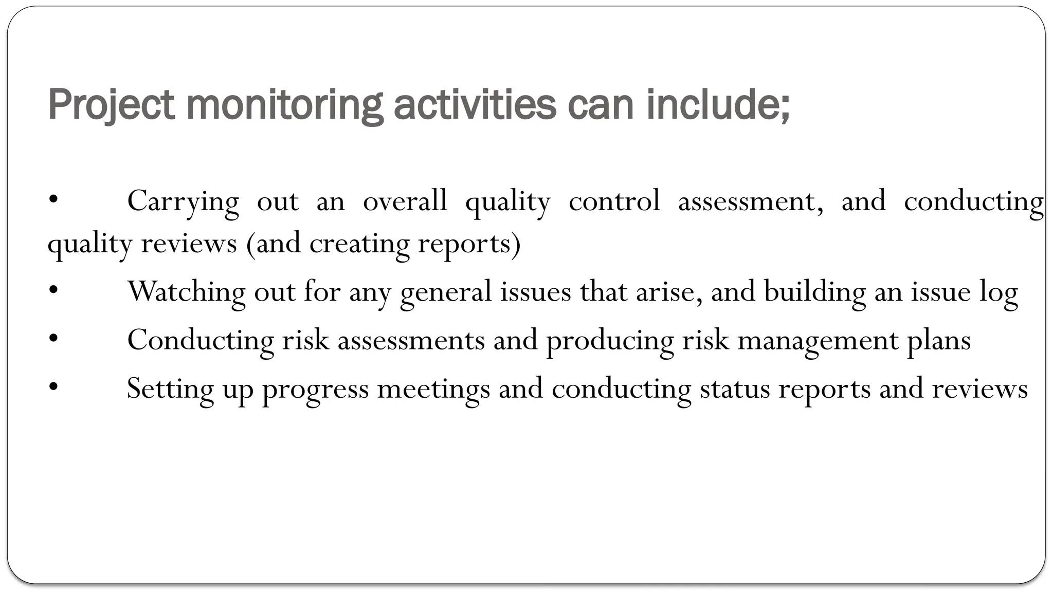 Project monitoring activities can include;
• Carrying out an overall quality control assessment, and conducting
quality reviews (and creating reports)
• Watching out for any general issues that arise, and building an issue log
• Conducting risk assessments and producing risk management plans
• Setting up progress meetings and conducting status reports and reviews
 
