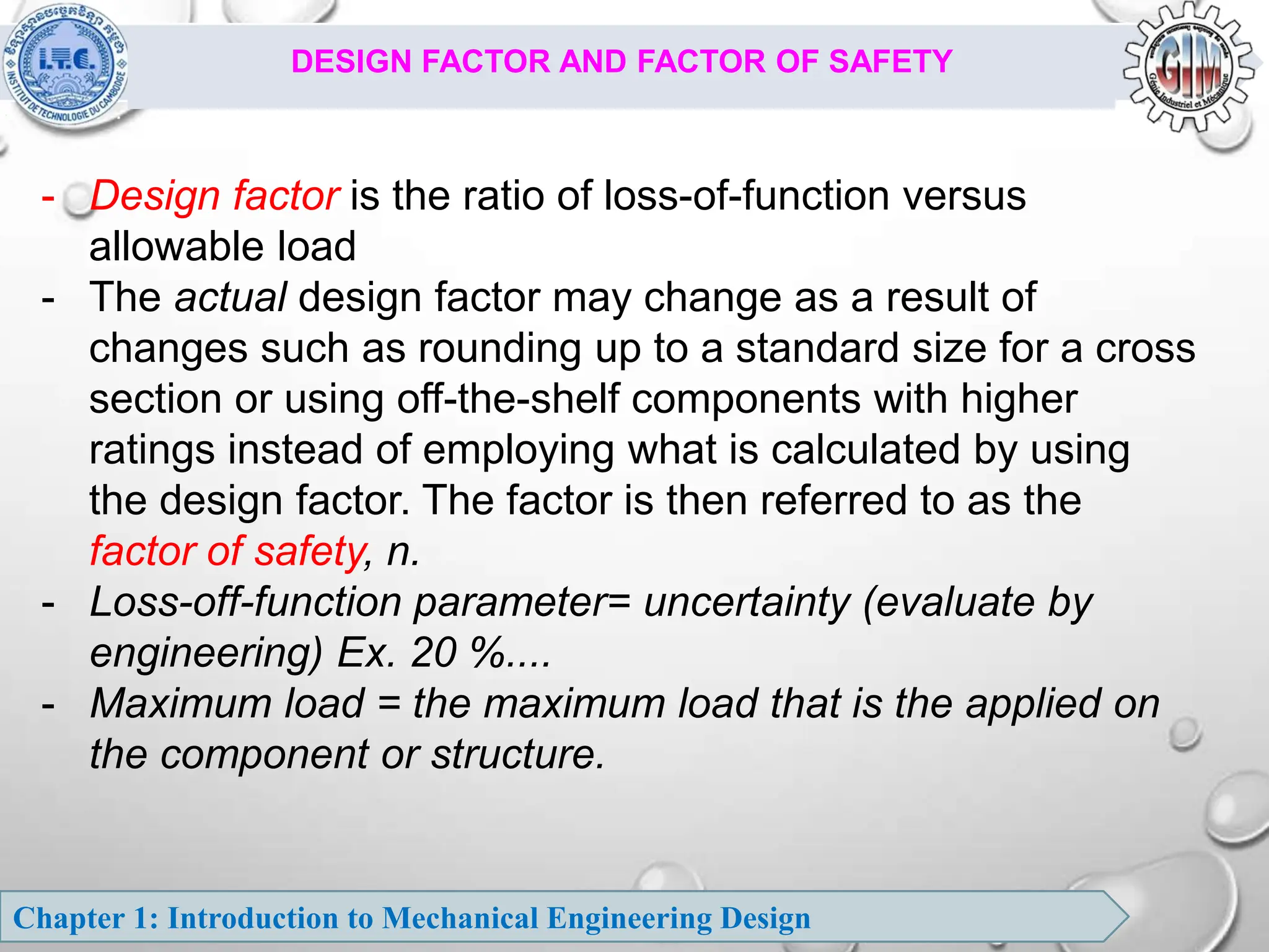 Chapter 1: Introduction to Mechanical Engineering Design
DESIGN FACTOR AND FACTOR OF SAFETY
- Design factor is the ratio of loss-of-function versus
allowable load
- The actual design factor may change as a result of
changes such as rounding up to a standard size for a cross
section or using off-the-shelf components with higher
ratings instead of employing what is calculated by using
the design factor. The factor is then referred to as the
factor of safety, n.
- Loss-off-function parameter= uncertainty (evaluate by
engineering) Ex. 20 %....
- Maximum load = the maximum load that is the applied on
the component or structure.
 