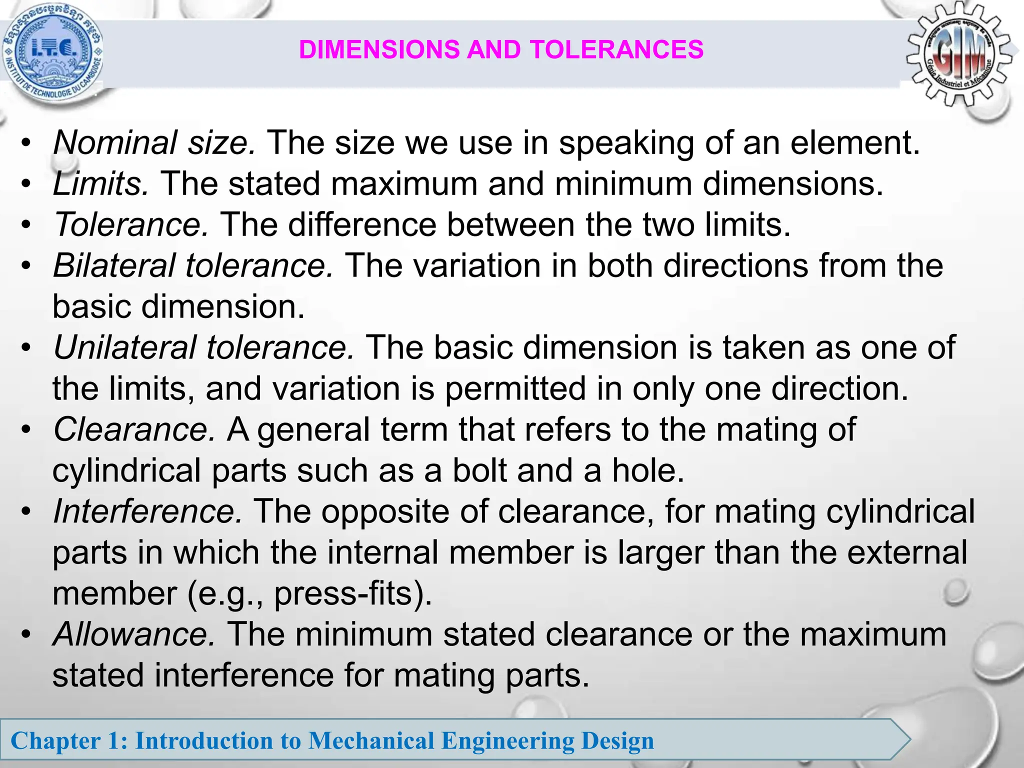Chapter 1: Introduction to Mechanical Engineering Design
DIMENSIONS AND TOLERANCES
• Nominal size. The size we use in speaking of an element.
• Limits. The stated maximum and minimum dimensions.
• Tolerance. The difference between the two limits.
• Bilateral tolerance. The variation in both directions from the
basic dimension.
• Unilateral tolerance. The basic dimension is taken as one of
the limits, and variation is permitted in only one direction.
• Clearance. A general term that refers to the mating of
cylindrical parts such as a bolt and a hole.
• Interference. The opposite of clearance, for mating cylindrical
parts in which the internal member is larger than the external
member (e.g., press-fits).
• Allowance. The minimum stated clearance or the maximum
stated interference for mating parts.
 