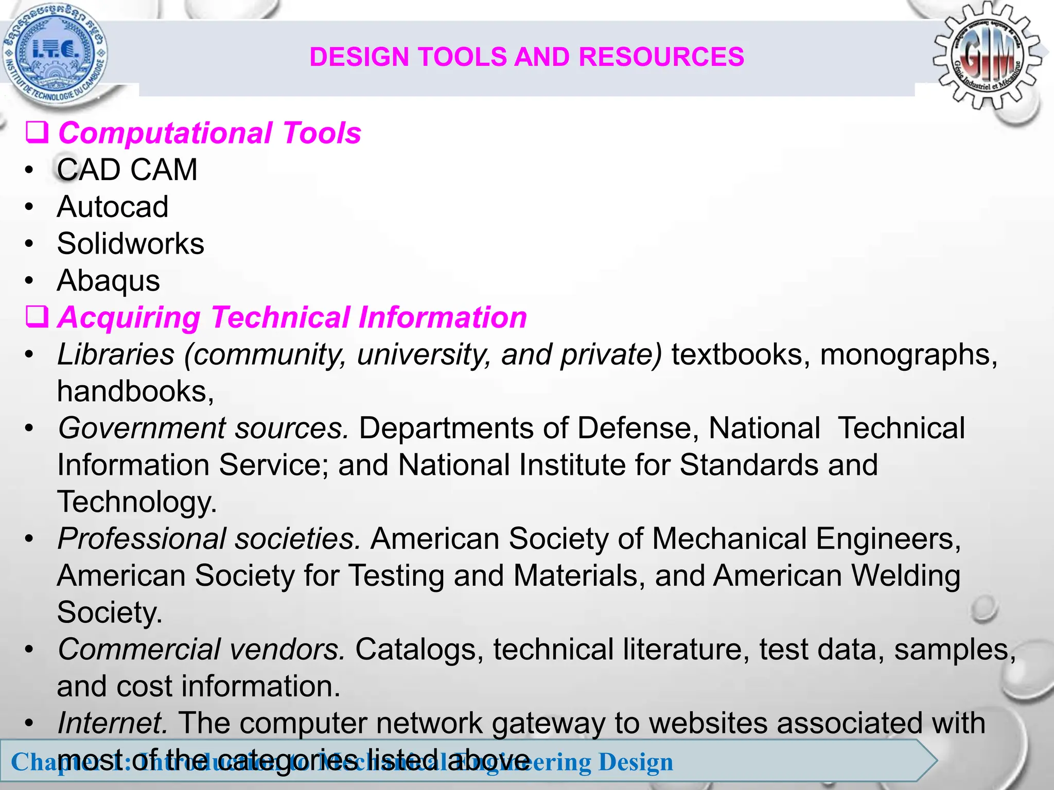 Chapter 1: Introduction to Mechanical Engineering Design
DESIGN TOOLS AND RESOURCES
 Computational Tools
• CAD CAM
• Autocad
• Solidworks
• Abaqus
 Acquiring Technical Information
• Libraries (community, university, and private) textbooks, monographs,
handbooks,
• Government sources. Departments of Defense, National Technical
Information Service; and National Institute for Standards and
Technology.
• Professional societies. American Society of Mechanical Engineers,
American Society for Testing and Materials, and American Welding
Society.
• Commercial vendors. Catalogs, technical literature, test data, samples,
and cost information.
• Internet. The computer network gateway to websites associated with
most of the categories listed above
 