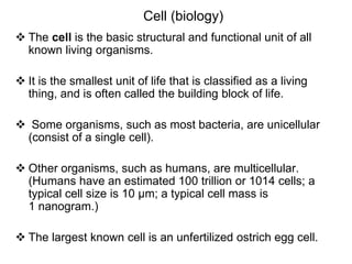 Cell (biology)
 The cell is the basic structural and functional unit of all
known living organisms.
 It is the smallest unit of life that is classified as a living
thing, and is often called the building block of life.
 Some organisms, such as most bacteria, are unicellular
(consist of a single cell).
 Other organisms, such as humans, are multicellular.
(Humans have an estimated 100 trillion or 1014 cells; a
typical cell size is 10 µm; a typical cell mass is
1 nanogram.)
 The largest known cell is an unfertilized ostrich egg cell.
 