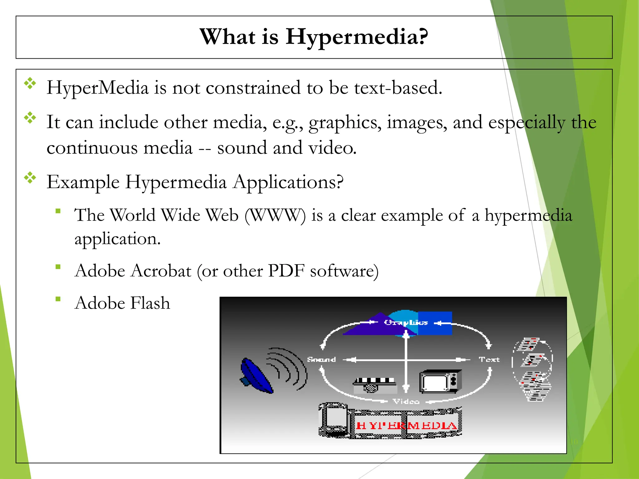 What is Hypermedia?
 HyperMedia is not constrained to be text-based.
 It can include other media, e.g., graphics, images, and especially the
continuous media -- sound and video.
 Example Hypermedia Applications?
 The World Wide Web (WWW) is a clear example of a hypermedia
application.
 Adobe Acrobat (or other PDF software)
 Adobe Flash
10
 