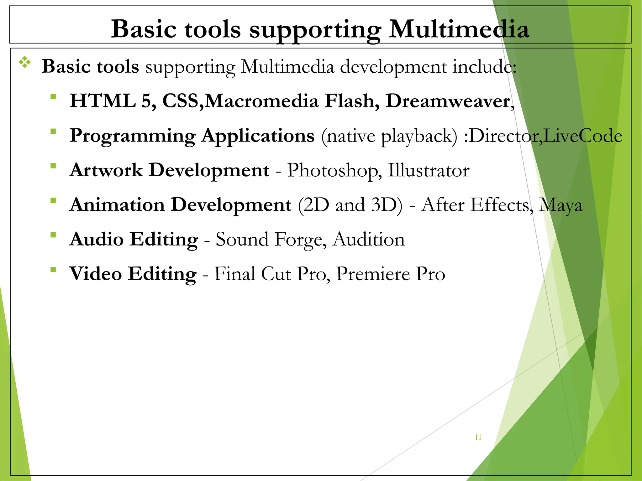 Basic tools supporting Multimedia
 Basic tools supporting Multimedia development include:
 HTML 5, CSS,Macromedia Flash, Dreamweaver,
 Programming Applications (native playback) :Director,LiveCode
 Artwork Development - Photoshop, Illustrator
 Animation Development (2D and 3D) - After Effects, Maya
 Audio Editing - Sound Forge, Audition
 Video Editing - Final Cut Pro, Premiere Pro
11
 