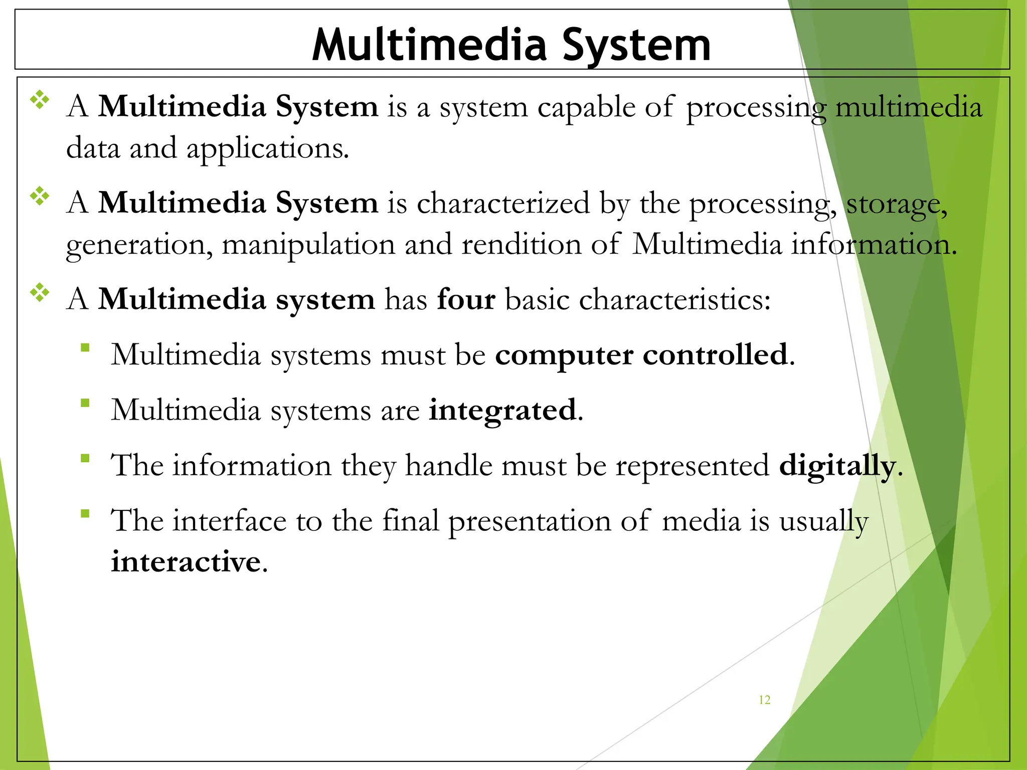 Multimedia System
 A Multimedia System is a system capable of processing multimedia
data and applications.
 A Multimedia System is characterized by the processing, storage,
generation, manipulation and rendition of Multimedia information.
 A Multimedia system has four basic characteristics:
 Multimedia systems must be computer controlled.
 Multimedia systems are integrated.
 The information they handle must be represented digitally.
 The interface to the final presentation of media is usually
interactive.
12
 