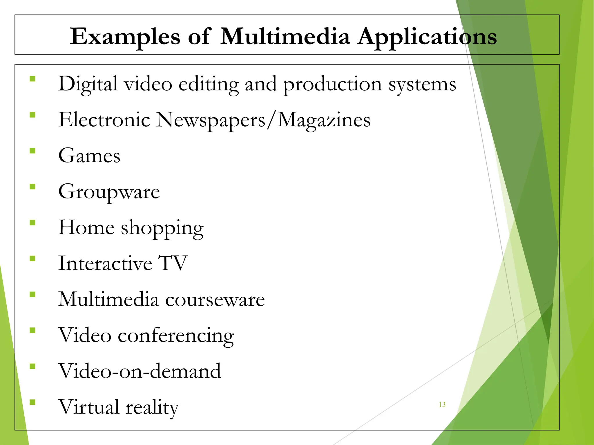 Examples of Multimedia Applications
 Digital video editing and production systems
 Electronic Newspapers/Magazines
 Games
 Groupware
 Home shopping
 Interactive TV
 Multimedia courseware
 Video conferencing
 Video-on-demand
 Virtual reality 13
 