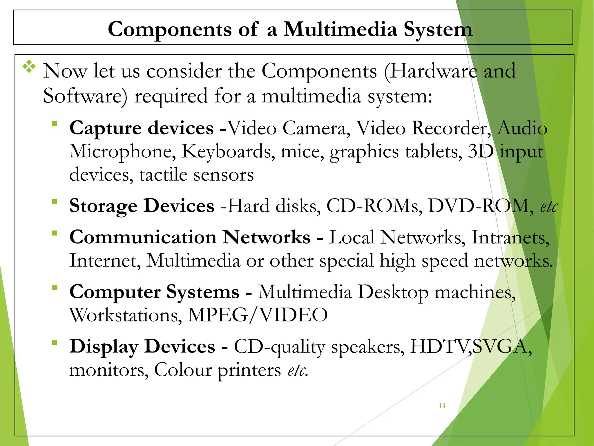 Components of a Multimedia System
 Now let us consider the Components (Hardware and
Software) required for a multimedia system:
 Capture devices -Video Camera, Video Recorder, Audio
Microphone, Keyboards, mice, graphics tablets, 3D input
devices, tactile sensors
 Storage Devices -Hard disks, CD-ROMs, DVD-ROM, etc
 Communication Networks - Local Networks, Intranets,
Internet, Multimedia or other special high speed networks.
 Computer Systems - Multimedia Desktop machines,
Workstations, MPEG/VIDEO
 Display Devices - CD-quality speakers, HDTV,SVGA,
monitors, Colour printers etc.
14
 