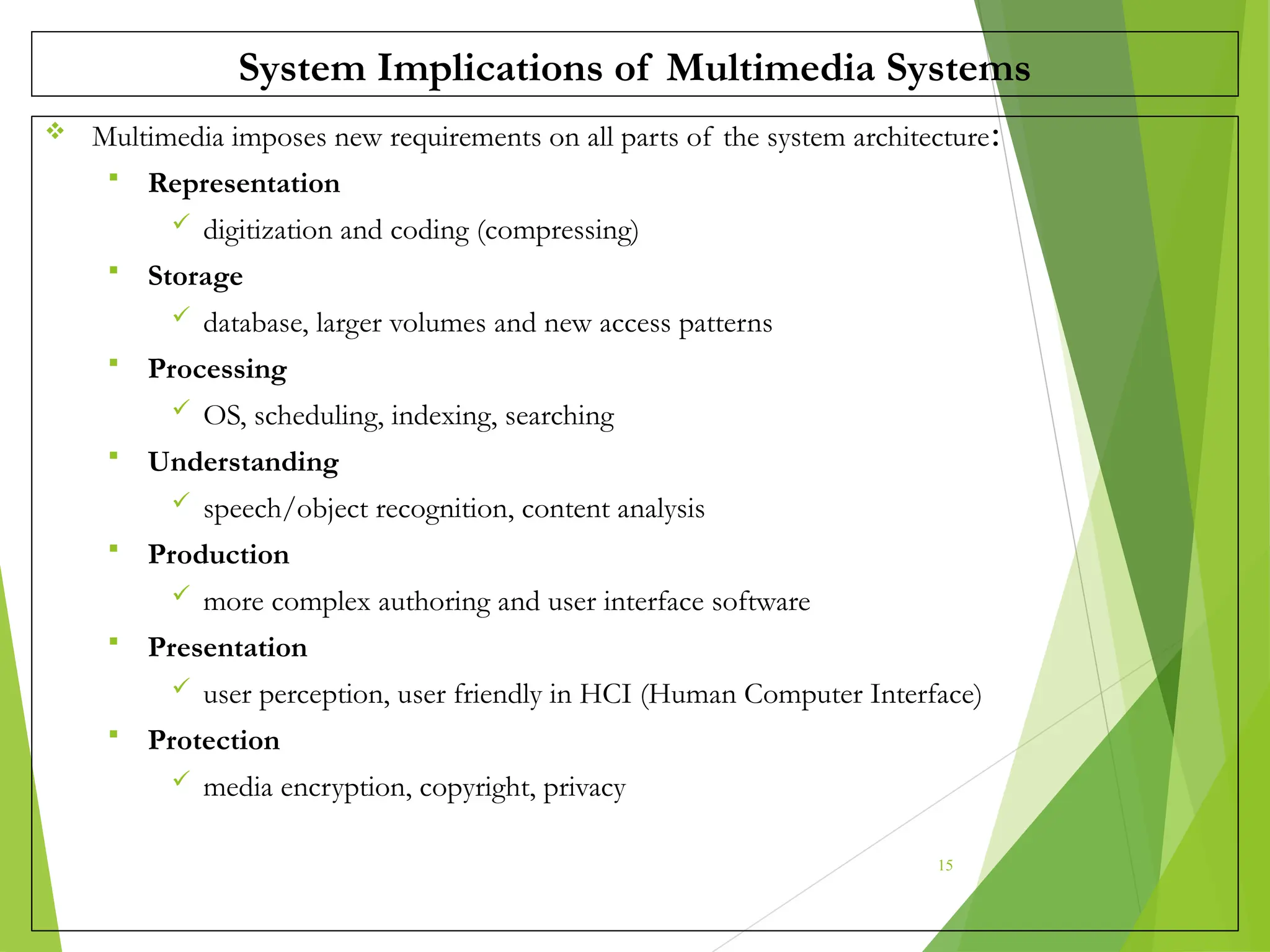 System Implications of Multimedia Systems
 Multimedia imposes new requirements on all parts of the system architecture:
 Representation
 digitization and coding (compressing)
 Storage
 database, larger volumes and new access patterns
 Processing
 OS, scheduling, indexing, searching
 Understanding
 speech/object recognition, content analysis
 Production
 more complex authoring and user interface software
 Presentation
 user perception, user friendly in HCI (Human Computer Interface)
 Protection
 media encryption, copyright, privacy
15
 