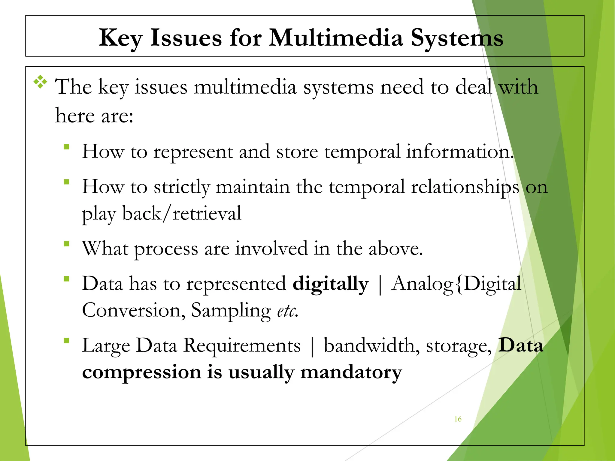 Key Issues for Multimedia Systems
 The key issues multimedia systems need to deal with
here are:
 How to represent and store temporal information.
 How to strictly maintain the temporal relationships on
play back/retrieval
 What process are involved in the above.
 Data has to represented digitally | Analog{Digital
Conversion, Sampling etc.
 Large Data Requirements | bandwidth, storage, Data
compression is usually mandatory
16
 