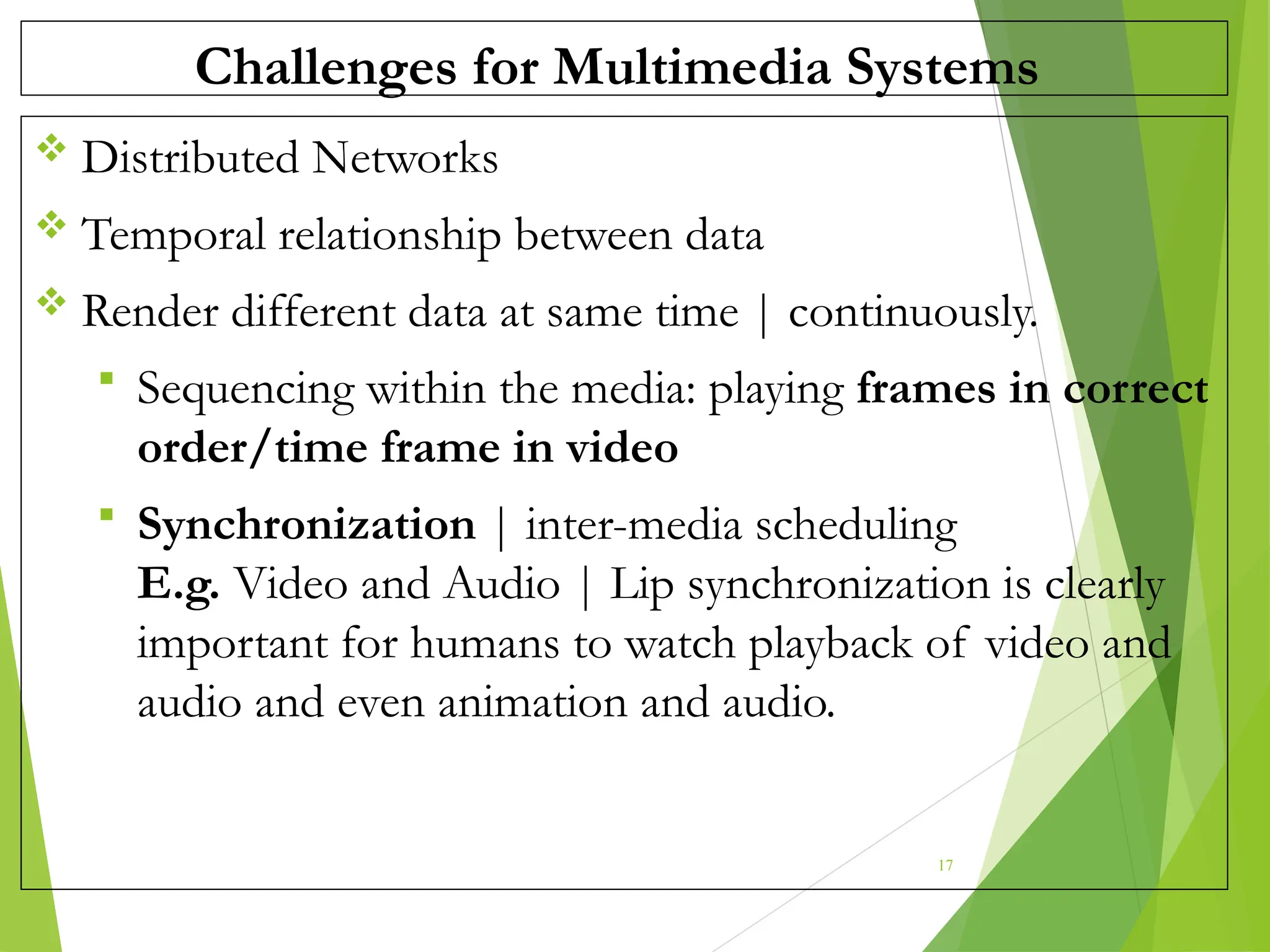 Challenges for Multimedia Systems
 Distributed Networks
 Temporal relationship between data
 Render different data at same time | continuously.
 Sequencing within the media: playing frames in correct
order/time frame in video
 Synchronization | inter-media scheduling
E.g. Video and Audio | Lip synchronization is clearly
important for humans to watch playback of video and
audio and even animation and audio.
17
 