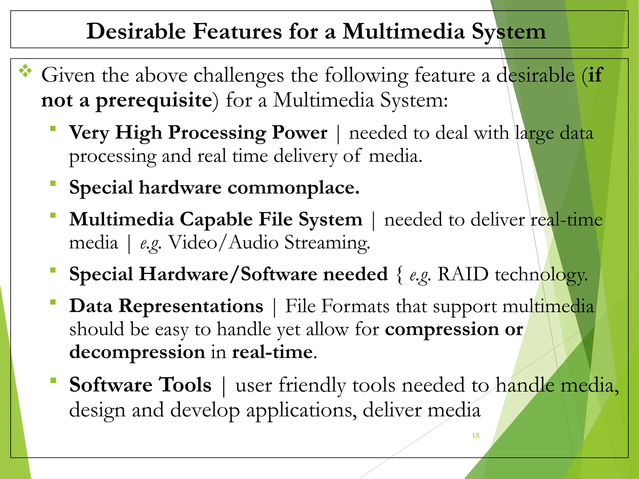 Desirable Features for a Multimedia System
 Given the above challenges the following feature a desirable (if
not a prerequisite) for a Multimedia System:
 Very High Processing Power | needed to deal with large data
processing and real time delivery of media.
 Special hardware commonplace.
 Multimedia Capable File System | needed to deliver real-time
media | e.g. Video/Audio Streaming.
 Special Hardware/Software needed { e.g. RAID technology.
 Data Representations | File Formats that support multimedia
should be easy to handle yet allow for compression or
decompression in real-time.
 Software Tools | user friendly tools needed to handle media,
design and develop applications, deliver media
18
 