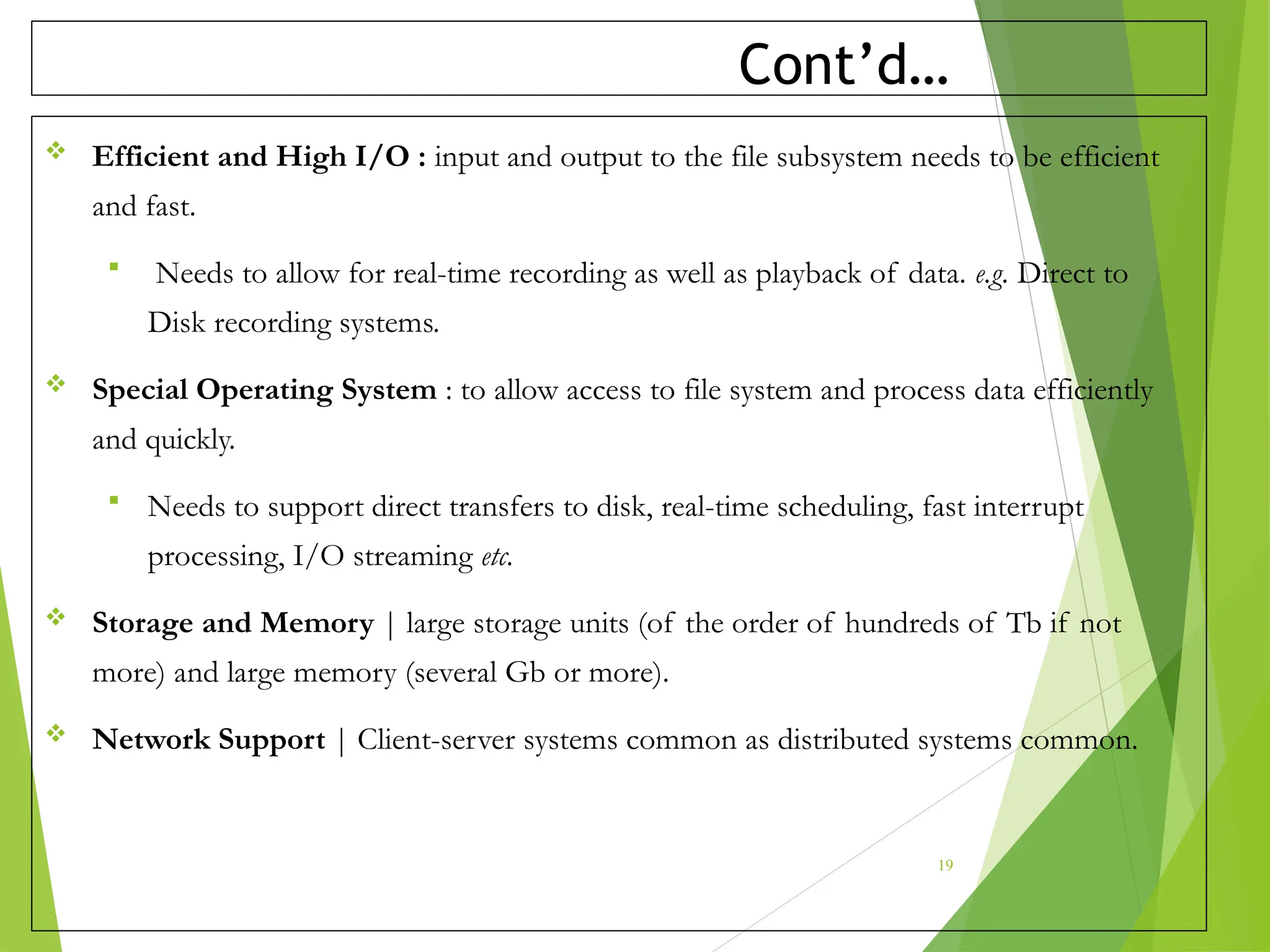 Cont’d…
 Efficient and High I/O : input and output to the file subsystem needs to be efficient
and fast.
 Needs to allow for real-time recording as well as playback of data. e.g. Direct to
Disk recording systems.
 Special Operating System : to allow access to file system and process data efficiently
and quickly.
 Needs to support direct transfers to disk, real-time scheduling, fast interrupt
processing, I/O streaming etc.
 Storage and Memory | large storage units (of the order of hundreds of Tb if not
more) and large memory (several Gb or more).
 Network Support | Client-server systems common as distributed systems common.
19
 
