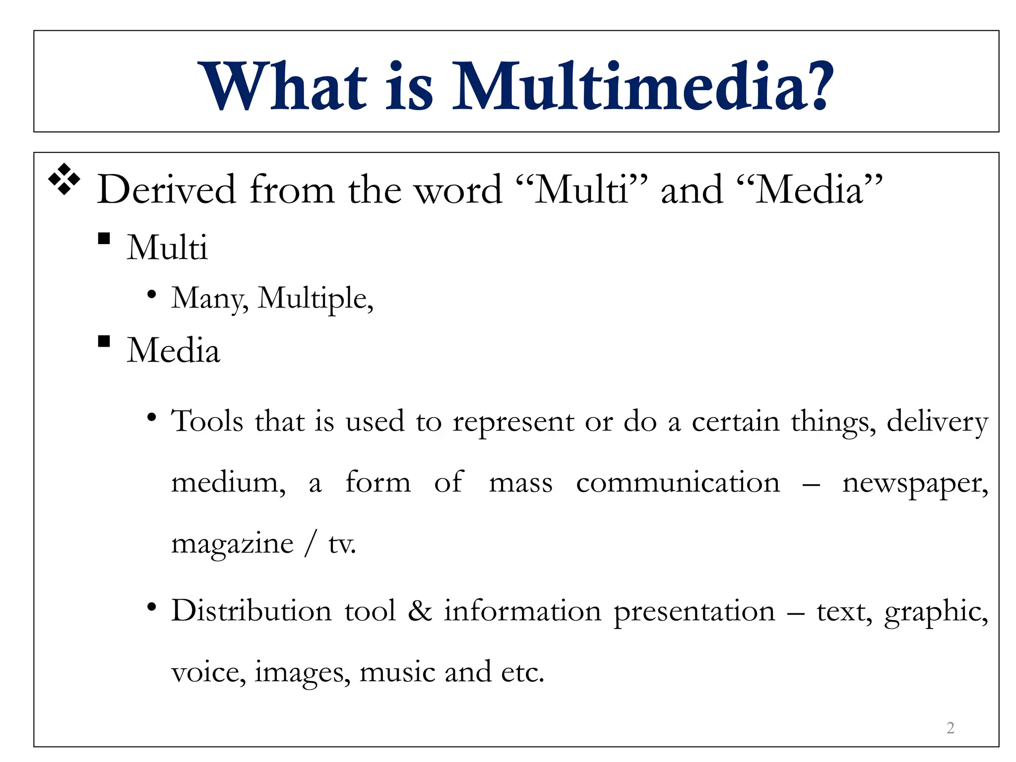 What is Multimedia?
 Derived from the word “Multi” and “Media”
 Multi
• Many, Multiple,
 Media
• Tools that is used to represent or do a certain things, delivery
medium, a form of mass communication – newspaper,
magazine / tv.
• Distribution tool & information presentation – text, graphic,
voice, images, music and etc.
2
 