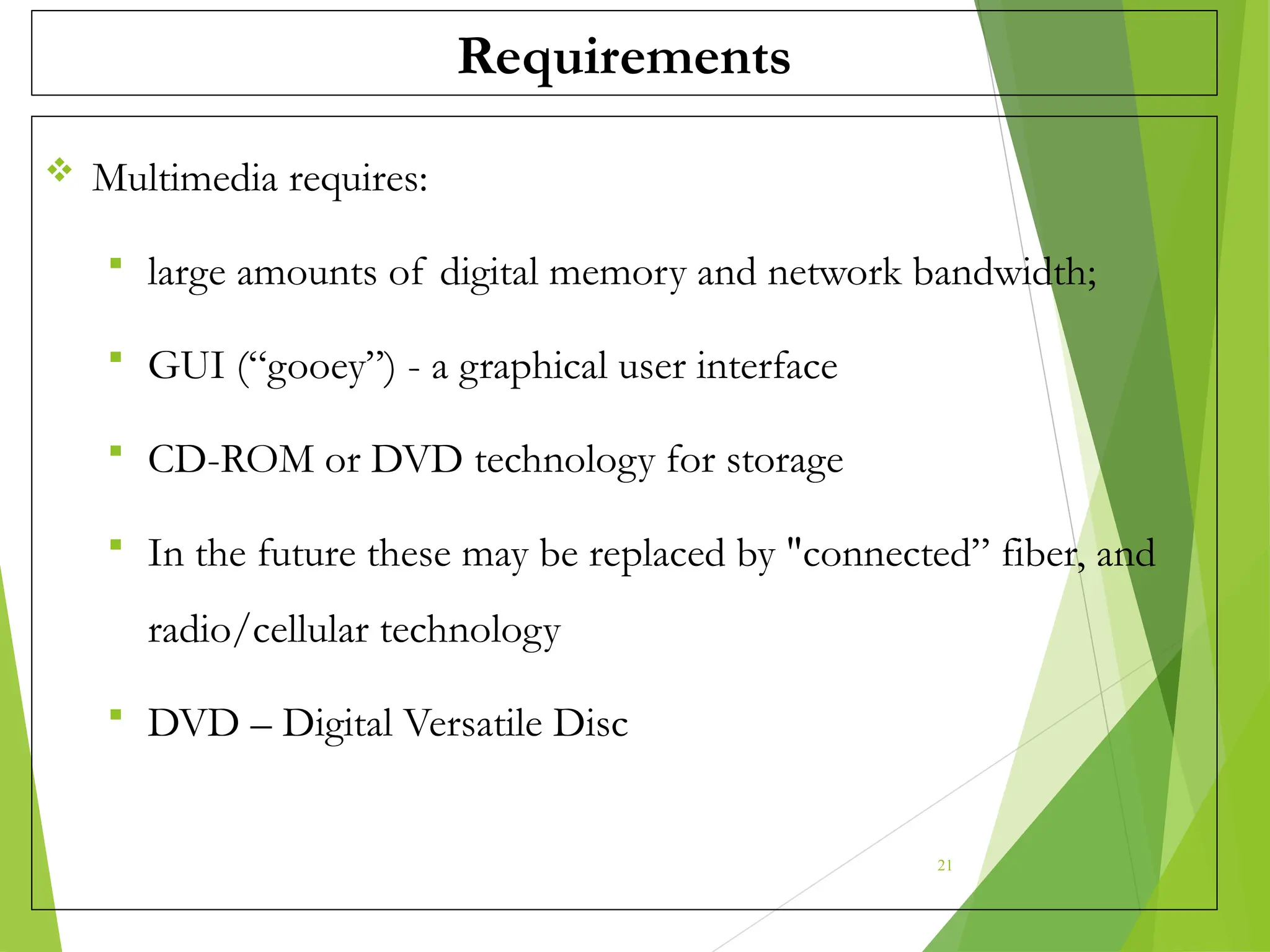 Requirements
 Multimedia requires:
 large amounts of digital memory and network bandwidth;
 GUI (“gooey”) - a graphical user interface
 CD-ROM or DVD technology for storage
 In the future these may be replaced by "connected” fiber, and
radio/cellular technology
 DVD – Digital Versatile Disc
21
 