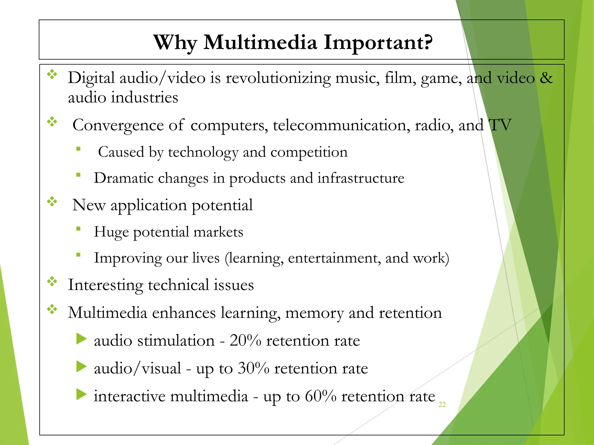 Why Multimedia Important?
 Digital audio/video is revolutionizing music, film, game, and video &
audio industries
 Convergence of computers, telecommunication, radio, and TV
 Caused by technology and competition
 Dramatic changes in products and infrastructure
 New application potential
 Huge potential markets
 Improving our lives (learning, entertainment, and work)
 Interesting technical issues
 Multimedia enhances learning, memory and retention
 audio stimulation - 20% retention rate
 audio/visual - up to 30% retention rate
 interactive multimedia - up to 60% retention rate 22
 