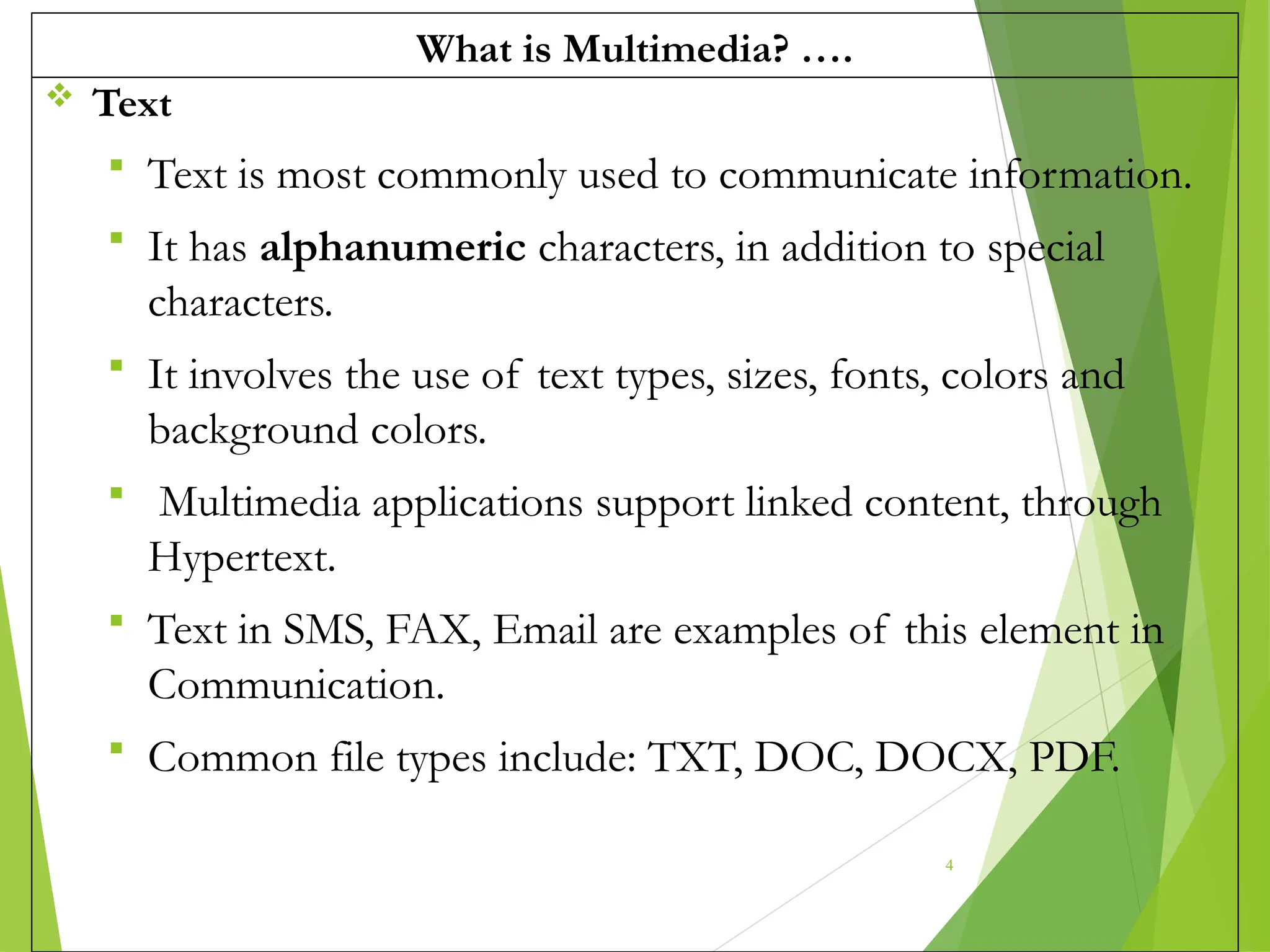 What is Multimedia? ….
 Text
 Text is most commonly used to communicate information.
 It has alphanumeric characters, in addition to special
characters.
 It involves the use of text types, sizes, fonts, colors and
background colors.
 Multimedia applications support linked content, through
Hypertext.
 Text in SMS, FAX, Email are examples of this element in
Communication.
 Common file types include: TXT, DOC, DOCX, PDF.
4
 