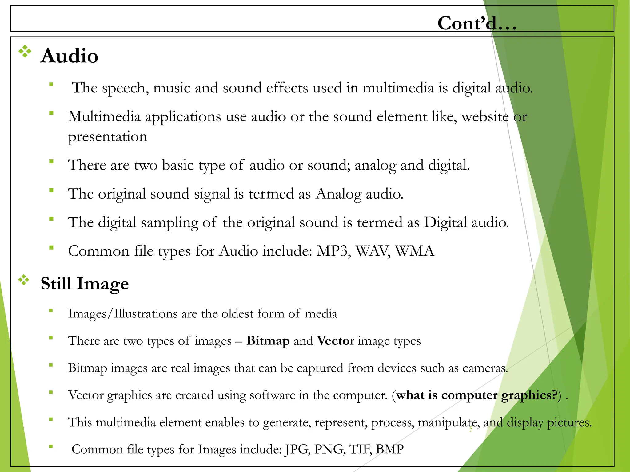 Cont’d…
 Audio
 The speech, music and sound effects used in multimedia is digital audio.
 Multimedia applications use audio or the sound element like, website or
presentation
 There are two basic type of audio or sound; analog and digital.
 The original sound signal is termed as Analog audio.
 The digital sampling of the original sound is termed as Digital audio.
 Common file types for Audio include: MP3, WAV, WMA
 Still Image
 Images/Illustrations are the oldest form of media
 There are two types of images – Bitmap and Vector image types
 Bitmap images are real images that can be captured from devices such as cameras.
 Vector graphics are created using software in the computer. (what is computer graphics?) .
 This multimedia element enables to generate, represent, process, manipulate, and display pictures.
 Common file types for Images include: JPG, PNG, TIF, BMP
5
 