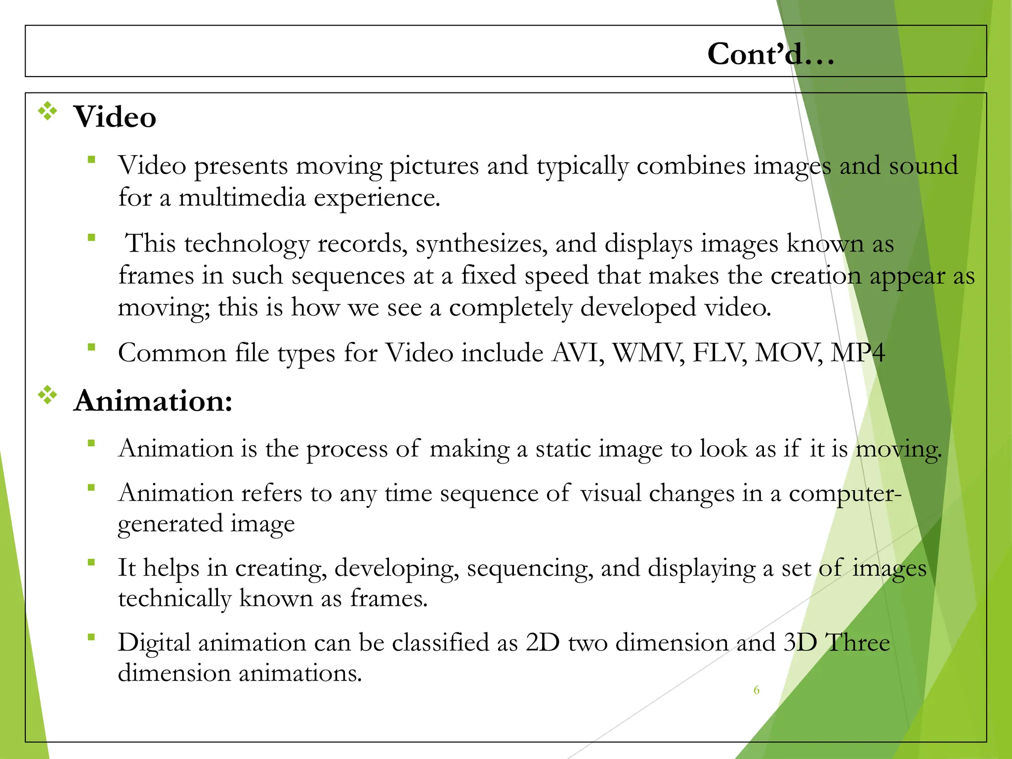 Cont’d…
 Video
 Video presents moving pictures and typically combines images and sound
for a multimedia experience.
 This technology records, synthesizes, and displays images known as
frames in such sequences at a fixed speed that makes the creation appear as
moving; this is how we see a completely developed video.
 Common file types for Video include AVI, WMV, FLV, MOV, MP4
 Animation:
 Animation is the process of making a static image to look as if it is moving.
 Animation refers to any time sequence of visual changes in a computer-
generated image
 It helps in creating, developing, sequencing, and displaying a set of images
technically known as frames.
 Digital animation can be classified as 2D two dimension and 3D Three
dimension animations. 6
 