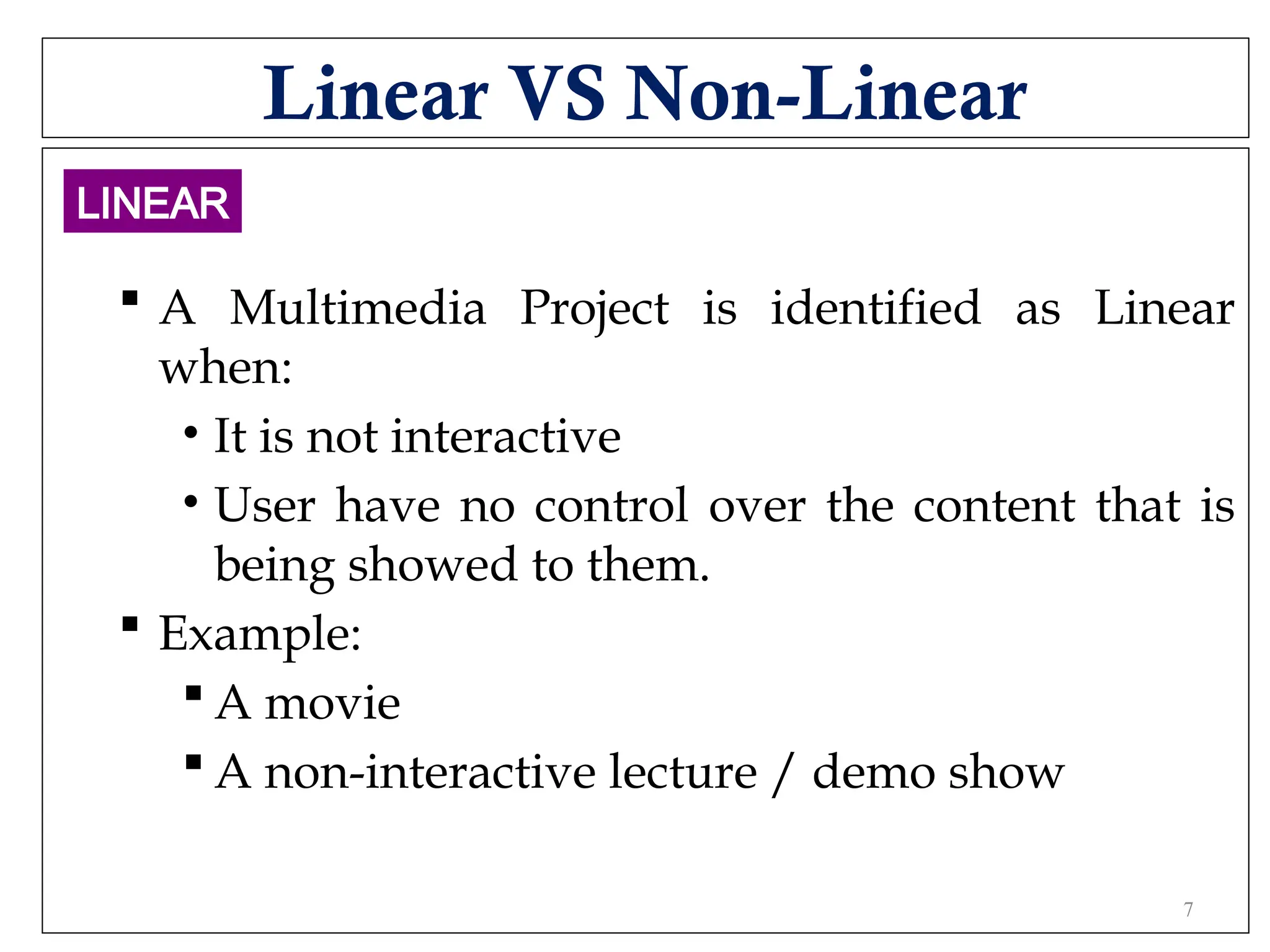 Linear VS Non-Linear
 A Multimedia Project is identified as Linear
when:
• It is not interactive
• User have no control over the content that is
being showed to them.
 Example:
 A movie
 A non-interactive lecture / demo show
LINEAR
7
 