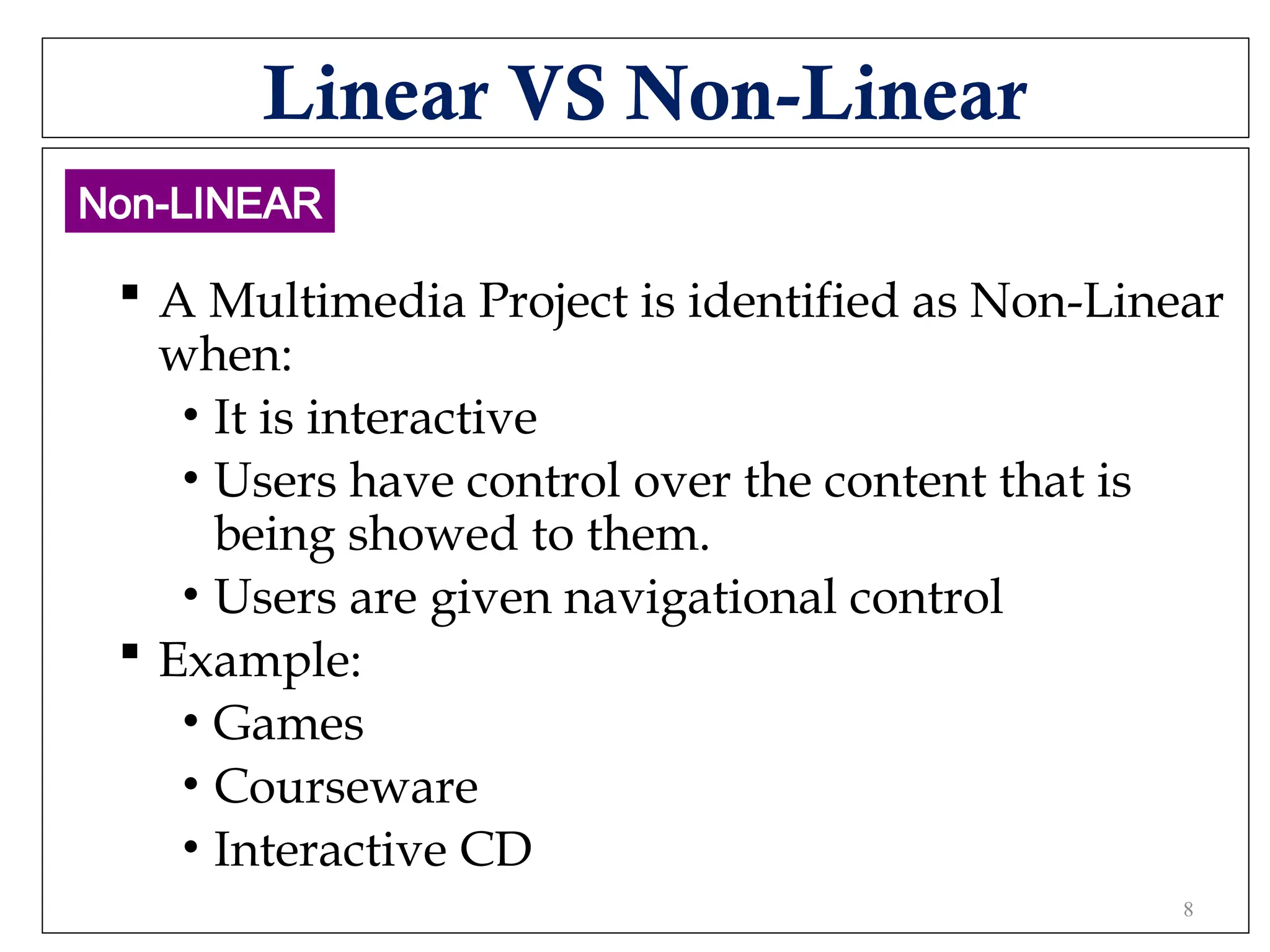 Linear VS Non-Linear
 A Multimedia Project is identified as Non-Linear
when:
• It is interactive
• Users have control over the content that is
being showed to them.
• Users are given navigational control
 Example:
• Games
• Courseware
• Interactive CD
Non-LINEAR
8
 