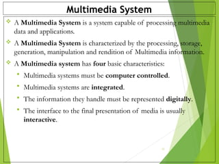 Multimedia System
 A Multimedia System is a system capable of processing multimedia
data and applications.
 A Multimedia System is characterized by the processing, storage,
generation, manipulation and rendition of Multimedia information.
 A Multimedia system has four basic characteristics:
 Multimedia systems must be computer controlled.
 Multimedia systems are integrated.
 The information they handle must be represented digitally.
 The interface to the final presentation of media is usually
interactive.
12
 