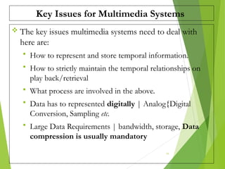 Key Issues for Multimedia Systems
 The key issues multimedia systems need to deal with
here are:
 How to represent and store temporal information.
 How to strictly maintain the temporal relationships on
play back/retrieval
 What process are involved in the above.
 Data has to represented digitally | Analog{Digital
Conversion, Sampling etc.
 Large Data Requirements | bandwidth, storage, Data
compression is usually mandatory
16
 