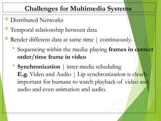 Challenges for Multimedia Systems
 Distributed Networks
 Temporal relationship between data
 Render different data at same time | continuously.
 Sequencing within the media: playing frames in correct
order/time frame in video
 Synchronization | inter-media scheduling
E.g. Video and Audio | Lip synchronization is clearly
important for humans to watch playback of video and
audio and even animation and audio.
17
 