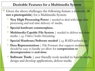 Desirable Features for a Multimedia System
 Given the above challenges the following feature a desirable (if
not a prerequisite) for a Multimedia System:
 Very High Processing Power | needed to deal with large data
processing and real time delivery of media.
 Special hardware commonplace.
 Multimedia Capable File System | needed to deliver real-time
media | e.g. Video/Audio Streaming.
 Special Hardware/Software needed { e.g. RAID technology.
 Data Representations | File Formats that support multimedia
should be easy to handle yet allow for compression or
decompression in real-time.
 Software Tools | user friendly tools needed to handle media,
design and develop applications, deliver media
18
 