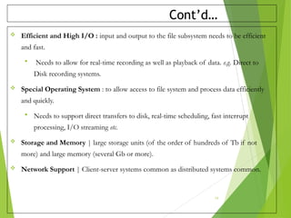 Cont’d…
 Efficient and High I/O : input and output to the file subsystem needs to be efficient
and fast.
 Needs to allow for real-time recording as well as playback of data. e.g. Direct to
Disk recording systems.
 Special Operating System : to allow access to file system and process data efficiently
and quickly.
 Needs to support direct transfers to disk, real-time scheduling, fast interrupt
processing, I/O streaming etc.
 Storage and Memory | large storage units (of the order of hundreds of Tb if not
more) and large memory (several Gb or more).
 Network Support | Client-server systems common as distributed systems common.
19
 