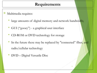 Requirements
 Multimedia requires:
 large amounts of digital memory and network bandwidth;
 GUI (“gooey”) - a graphical user interface
 CD-ROM or DVD technology for storage
 In the future these may be replaced by "connected” fiber, and
radio/cellular technology
 DVD – Digital Versatile Disc
21
 