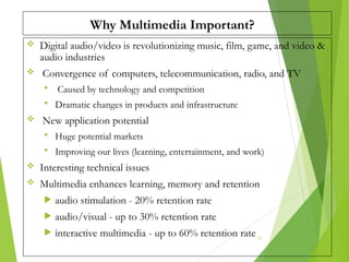 Why Multimedia Important?
 Digital audio/video is revolutionizing music, film, game, and video &
audio industries
 Convergence of computers, telecommunication, radio, and TV
 Caused by technology and competition
 Dramatic changes in products and infrastructure
 New application potential
 Huge potential markets
 Improving our lives (learning, entertainment, and work)
 Interesting technical issues
 Multimedia enhances learning, memory and retention
 audio stimulation - 20% retention rate
 audio/visual - up to 30% retention rate
 interactive multimedia - up to 60% retention rate 22
 